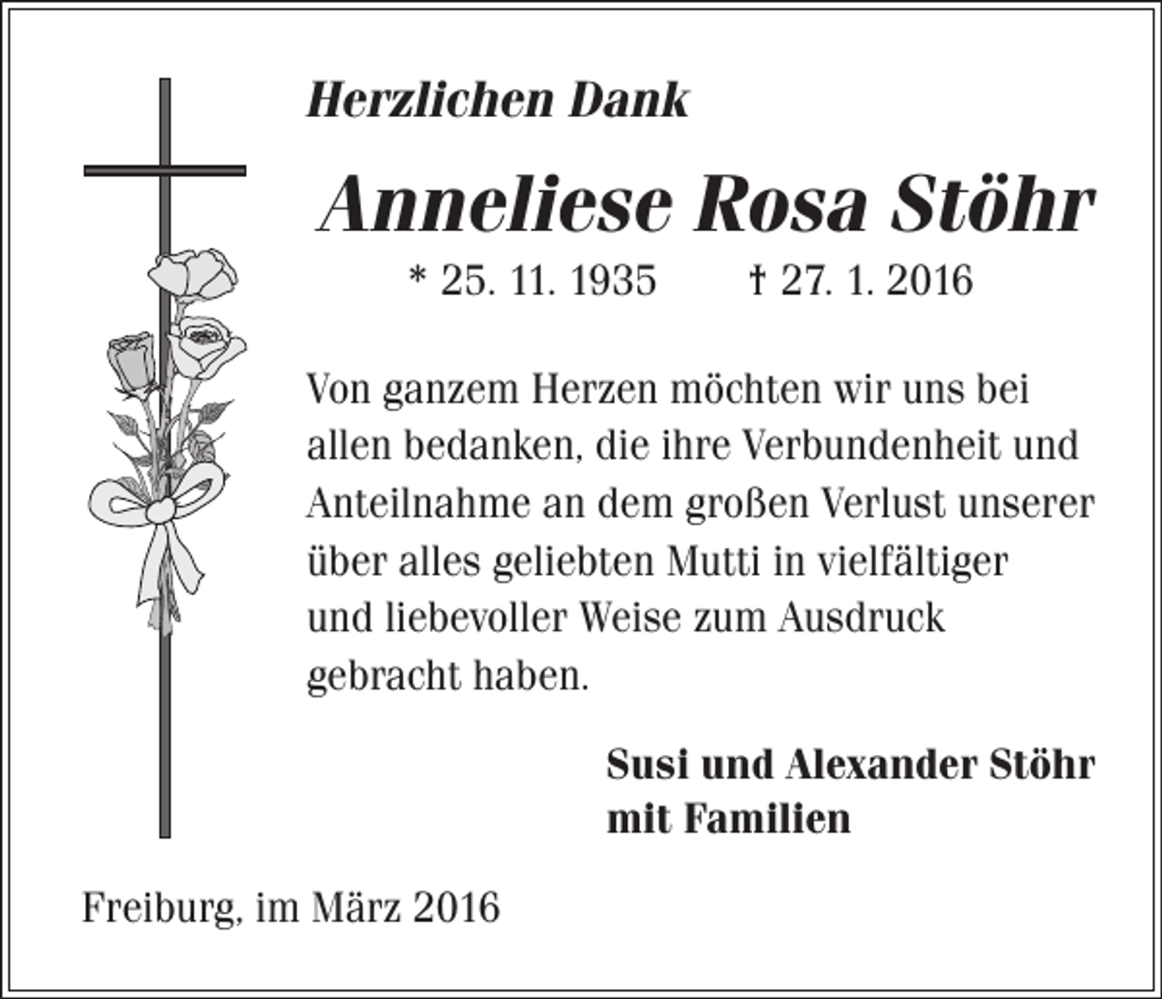<p>Herzlichen Dank</p><p>Anneliese Rosa Stöhr<br />* 25. 11. 1935 † 27. 1. 2016<br />Von ganzem Herzen möchten wir uns bei<br />allen bedanken, die ihre Verbundenheit und<br />Anteilnahme an dem großen Verlust unserer<br />über alles geliebten Mutti in vielfältiger<br />und liebevoller Weise zum Ausdruck<br />gebracht haben.<br />Susi und Alexander Stöhr<br />mit Familien<br />Freiburg, im März 2016</p>