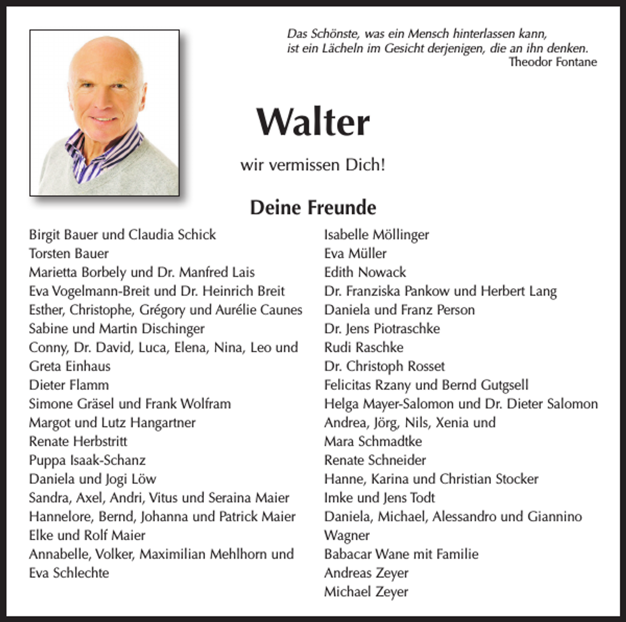 <p>Das Schönste, was ein Mensch hinterlassen kann,<br />ist ein Lächeln im Gesicht derjenigen, die an ihn denken.</p><p>Theodor Fontane</p><p>Walter<br />wir vermissen Dich!</p><p>Deine Freunde<br />Birgit Bauer und Claudia Schick<br />Torsten Bauer<br />Marietta Borbely und Dr. Manfred Lais<br />Eva Vogelmann-Breit und Dr. Heinrich Breit<br />Esther, Christophe, Grégory und Aurélie Caunes<br />Sabine und Martin Dischinger<br />Conny, Dr. David, Luca, Elena, Nina, Leo und<br />Greta Einhaus<br />Dieter Flamm<br />Simone Gräsel und Frank Wolfram<br />Margot und Lutz Hangartner<br />Renate Herbstritt<br />Puppa Isaak-Schanz<br />Daniela und Jogi Löw<br />Sandra, Axel, Andri, Vitus und Seraina Maier<br />Hannelore, Bernd, Johanna und Patrick Maier<br />Elke und Rolf Maier<br />Annabelle, Volker, Maximilian Mehlhorn und<br />Eva Schlechte</p><p>Isabelle Möllinger<br />Eva Müller<br />Edith Nowack<br />Dr. Franziska Pankow und Herbert Lang<br />Daniela und Franz Person<br />Dr. Jens Piotraschke<br />Rudi Raschke<br />Dr. Christoph Rosset<br />Felicitas Rzany und Bernd Gutgsell<br />Helga Mayer-Salomon und Dr. Dieter Salomon<br />Andrea, Jörg, Nils, Xenia und<br />Mara Schmadtke<br />Renate Schneider<br />Hanne, Karina und Christian Stocker<br />Imke und Jens Todt<br />Daniela, Michael, Alessandro und Giannino<br />Wagner<br />Babacar Wane mit Familie<br />Andreas Zeyer<br />Michael Zeyer</p>