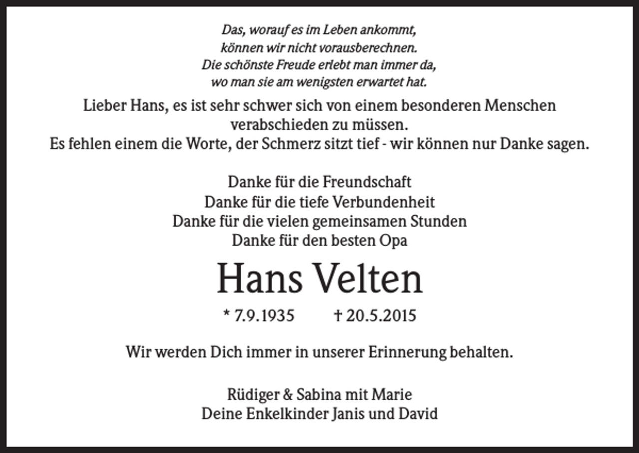 <p>Das, worauf es im Leben ankommt,<br />können wir nicht vorausberechnen.<br />Die schönste Freude erlebt man immer da,<br />wo man sie am wenigsten erwartet hat.</p><p>Lieber Hans, es ist sehr schwer sich von einem besonderen Menschen<br />verabschieden zu müssen.<br />Es fehlen einem die Worte, der Schmerz sitzt tief - wir können nur Danke sagen.<br />Danke für die Freundschaft<br />Danke für die tiefe Verbundenheit<br />Danke für die vielen gemeinsamen Stunden<br />Danke für den besten Opa</p><p>Hans Velten<br />* 7.9.1935</p><p>† 20.5.2015</p><p>Wir werden Dich immer in unserer Erinnerung behalten.<br />Rüdiger &amp; Sabina mit Marie<br />Deine Enkelkinder Janis und David</p>