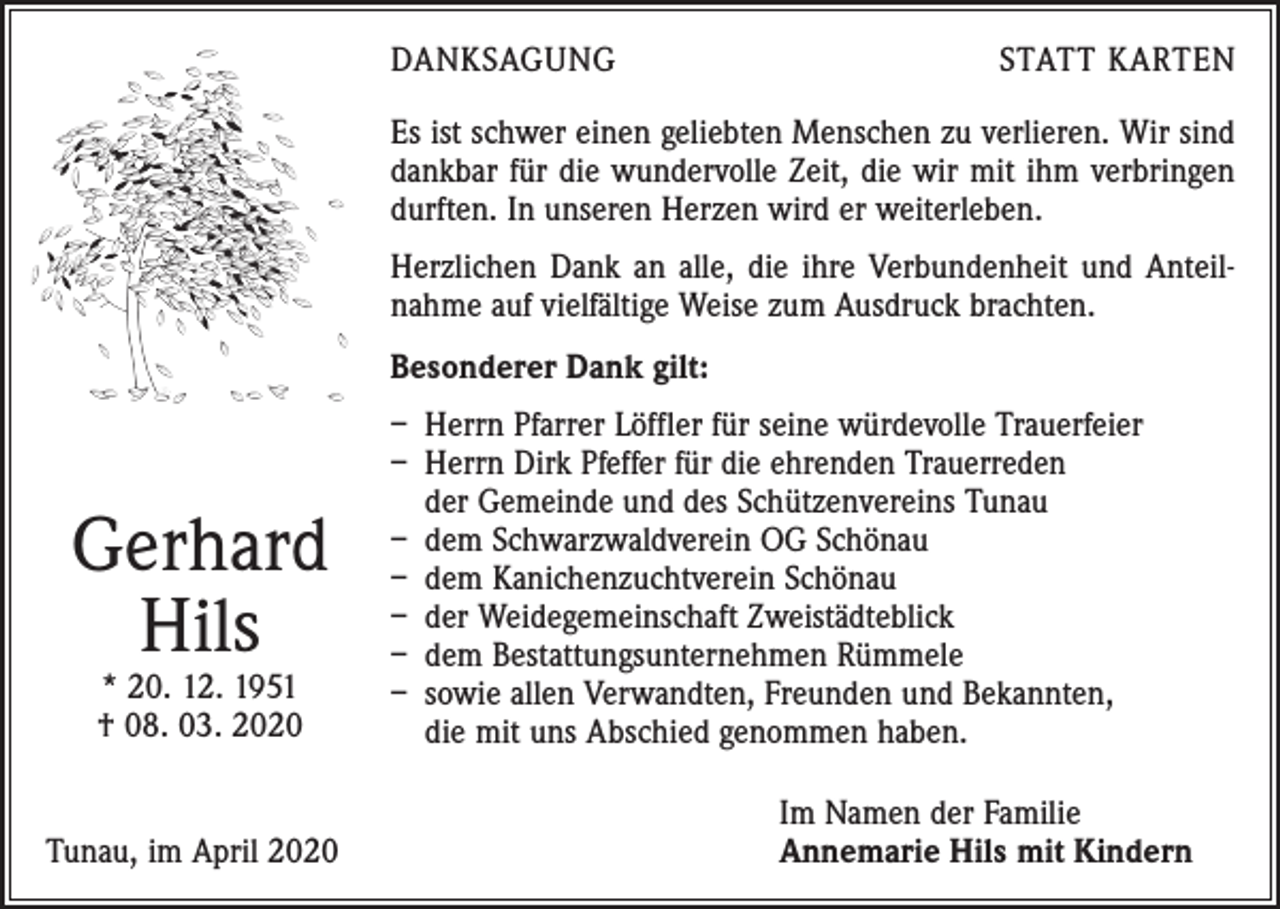 <p>DANKSAGUNG</p><p>STATT KARTEN</p><p>Es ist schwer einen geliebten Menschen zu verlieren. Wir sind<br />dankbar für die wundervolle Zeit, die wir mit ihm verbringen<br />durften. In unseren Herzen wird er weiterleben.<br />Herzlichen Dank an alle, die ihre Verbundenheit und Anteilnahme auf vielfältige ­Weise zum Ausdruck brachten.<br />Besonderer Dank gilt:</p><p>Gerhard<br />Hils<br />* 20. 12. 1951<br />† 08. 03. 2020</p><p>Tunau, im April 2020</p><p>– Herrn Pfarrer Löffler für seine würdevolle Trauerfeier<br />– Herrn Dirk Pfeffer für die ehrenden Trauerreden<br />der Gemeinde und des Schützenvereins Tunau<br />– dem Schwarzwaldverein OG Schönau<br />– dem Kanichenzuchtverein Schönau<br />– der Weidegemeinschaft Zweistädteblick<br />– dem Bestattungsunternehmen Rümmele<br />– sowie allen Verwandten, Freunden und Bekannten,<br />die mit uns Abschied genommen haben.<br />Im Namen der Familie<br />Annemarie Hils mit Kindern</p>