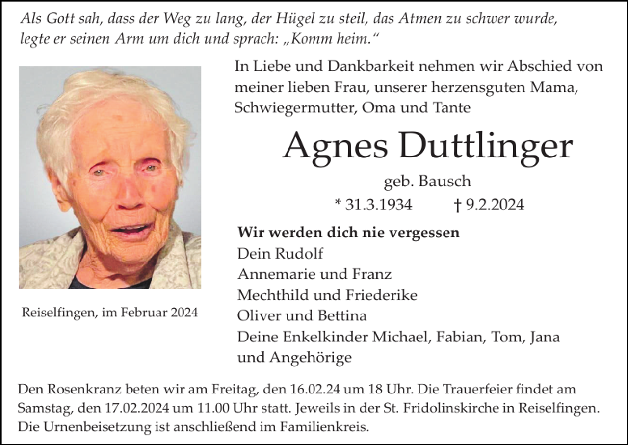 <p>Als Gott sah, dass der Weg zu lang, der Hügel zu steil, das Atmen zu schwer wurde,<br />legte er seinen Arm um dich und sprach: „Komm heim.“<br />In Liebe und Dankbarkeit nehmen wir Abschied von<br />meiner lieben Frau, unserer herzensguten Mama,<br />Schwiegermutter, Oma und Tante</p><p>Agnes Duttlinger<br />geb. Bausch<br />* 31.3.1934<br />† 9.2.2024</p><p>Reiselfingen, im Februar 2024</p><p>Wir werden dich nie vergessen<br />Dein Rudolf<br />Annemarie und Franz<br />Mechthild und Friederike<br />Oliver und Bettina<br />Deine Enkelkinder Michael, Fabian, Tom, Jana<br />und Angehörige</p><p>Den Rosenkranz beten wir am Freitag, den 16.02.24 um 18 Uhr. Die Trauerfeier findet am<br />Samstag, den 17.02.2024 um 11.00 Uhr statt. Jeweils in der St. Fridolinskirche in Reiselfingen.<br />Die Urnenbeisetzung ist anschließend im Familienkreis.</p>