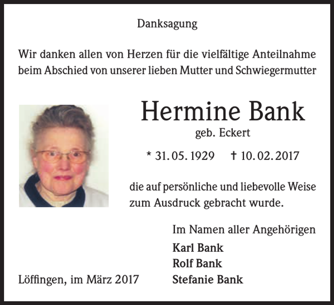 <p>Danksagung<br />Wir danken allen von Herzen für die vielfältige Anteilnahme<br />beim Abschied von unserer lieben Mutter und Schwiegermutter</p><p>Hermine Bank<br />geb. Eckert</p><p>* 31. 05. 1929</p><p>= 10. 02. 2017</p><p>die auf persönliche und liebevolle Weise<br />zum Ausdruck gebracht wurde.</p><p>Löffingen, im März 2017</p><p>Im Namen aller Angehörigen<br />Karl Bank<br />Rolf Bank<br />Stefanie Bank</p>