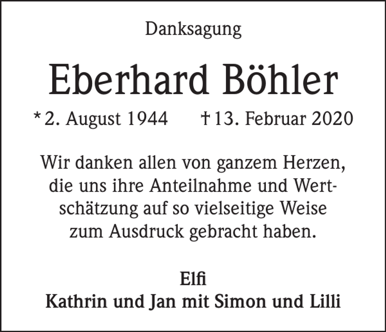 <p>Danksagung</p><p>Eberhard Böhler<br />* 2. August 1944</p><p>† 13. Februar 2020</p><p>Wir danken allen von ganzem Herzen,<br />die uns ihre Anteilnahme und Wertschätzung auf so vielseitige Weise<br />zum Ausdruck gebracht haben.<br />Elfi<br />Kathrin und Jan mit Simon und Lilli</p>
