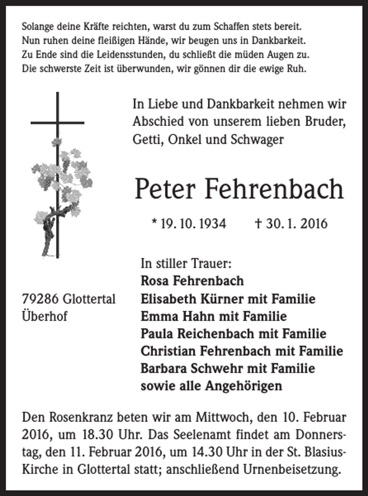 <p>Solange deine Kräfte reichten, warst du zum Schaffen stets bereit.<br />Nu ruhen<br />Nun<br />ruhendeine<br />deinefleißigen<br />fleißigenHände,<br />Hände,wir<br />wirbeugen<br />beugenuns<br />unsininDankbarkeit.<br />Dankbarkeit.<br />Zu Ende<br />Ende sind<br />sind die<br />die Leidensstunden,<br />Leidensstunden, du<br />du schließt<br />schließt die<br />die müden<br />müden Augen<br />Augen zu.<br />zu.<br />Zu<br />Die schwerste<br />schwerste Zeit<br />Zeit ist<br />st überwunden,<br />Die<br />überwunden,wir<br />wirgönnen<br />gönnendir<br />dirdie<br />dieewige<br />ewigeRuh.<br />Ruh.</p><p>In Liebe und Dankbarkeit nehmen wir<br />Abschied<br />von unserem<br />lieben Bruder,<br />Getti,<br />In Liebe<br />und Dankbarkeit<br />nehmen<br />wir<br />OnkelAbschied<br />und Schwager<br />von unserem lieben Bruder,<br />Getti, Onkel und Schwager</p><p>Peter Fehrenbach<br />Peter Fehrenbach<br />* 19. 10. 1934 † 30. 1. 2016</p><p>In stiller Trauer:</p><p>Rosa Fehrenbach<br />79286 Glottertal Elisabeth Kürner mit Familie<br />Überhof Emma Hahn mit Familie<br />Paula Reichenbach mit Familie<br />Christian Fehrenbach mit Familie<br />Barbara Schwehr mit Familie<br />sowie alle Angehörigen<br />Den Rosenkranz beten wir am Mittwoch, den 10. Februar<br />2016, um 18.30 Uhr. Das Seelenamt findet am Donnerstag, den 11. Februar 2016, um 14.30 Uhr in der St. BlasiusKirche in Glottertal statt; anschließend Urnenbeisetzung.</p>