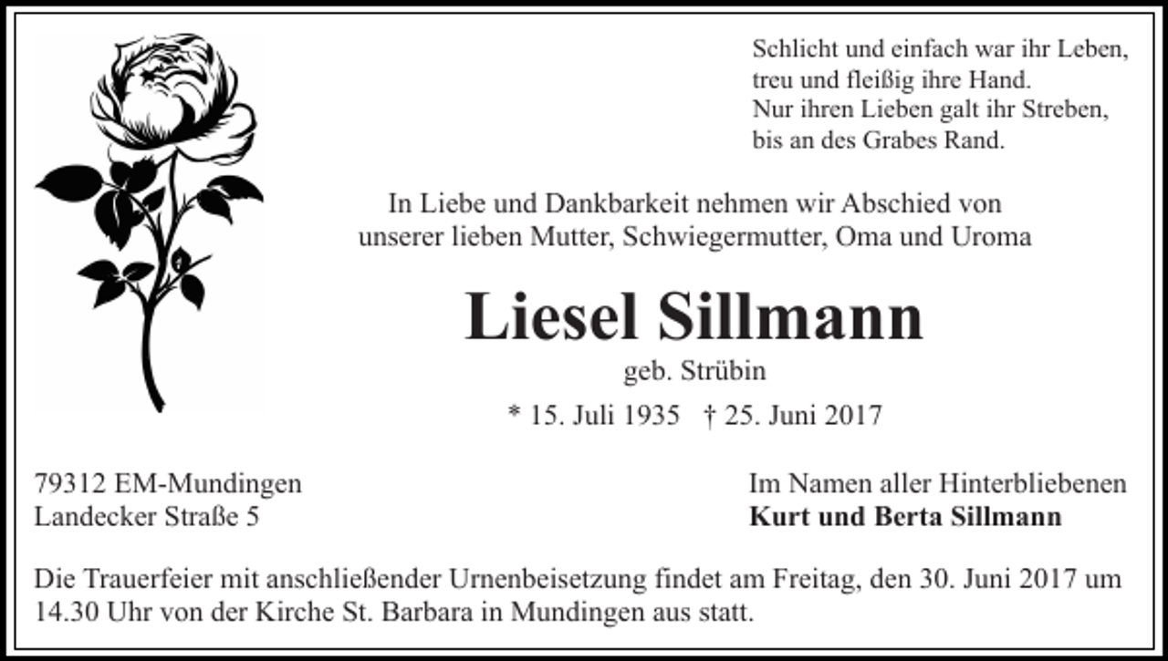 <p>Schlicht und einfach war ihr Leben,<br />treu und fleißig ihre Hand.<br />Nur ihren Lieben galt ihr Streben,<br />bis an des Grabes Rand.</p><p>In Liebe und Dankbarkeit nehmen wir Abschied von<br />unserer lieben Mutter, Schwiegermutter, Oma und Uroma</p><p>Liesel Sillmann<br />geb. Strübin<br />* 15. Juli 1935 † 25. Juni 2019312 EM-Mundingen<br />Landecker Straße 5</p><p>Im Namen aller Hinterbliebenen<br />Kurt und Berta Sillmann</p><p>Die Trauerfeier mit anschließender Urnenbeisetzung findet am Freitag, den 30. Juni 2017 um<br />14.30 Uhr von der Kirche St. Barbara in Mundingen aus statt.</p>