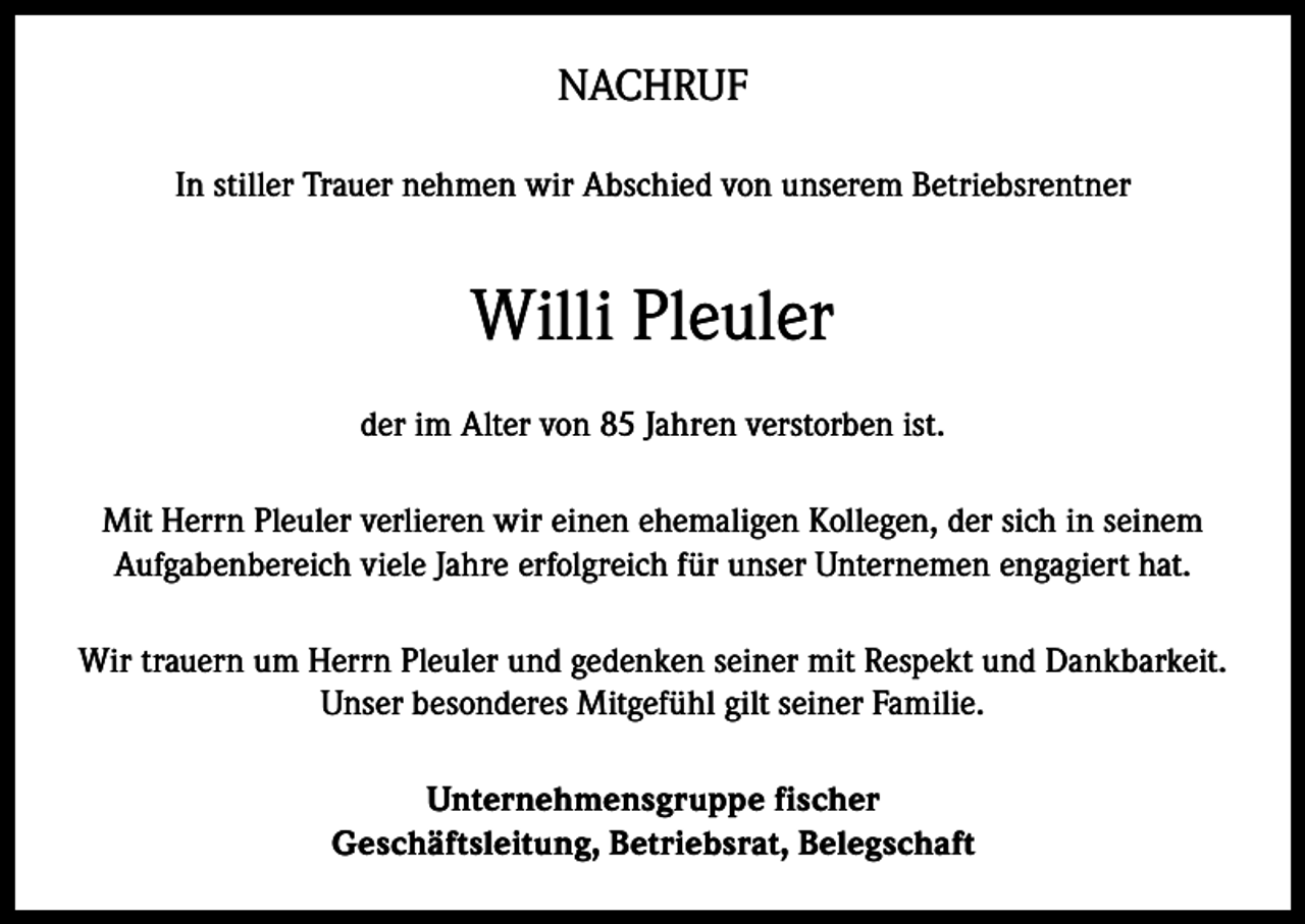 <p>NACHRUF<br />In stiller Trauer nehmen wir Abschied von unserem Betriebsrentner</p><p>Willi Pleuler<br />der im Alter von 85 Jahren verstorben ist.<br />Mit Herrn Pleuler verlieren wir einen ehemaligen Kollegen, der sich in seinem<br />Aufgabenbereich viele Jahre erfolgreich für unser Unternemen engagiert hat.<br />Wir trauern um Herrn Pleuler und gedenken seiner mit Respekt und Dankbarkeit.<br />Unser besonderes Mitgefühl gilt seiner Familie.<br />Unternehmensgruppe fischer<br />Geschäftsleitung, Betriebsrat, Belegschaft</p>