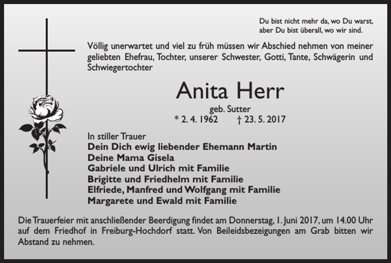 <p>Du bist nicht mehr da, wo Du warst,<br />aber Du bist überall, wo wir sind.</p><p>Völlig unerwartet und viel zu früh müssen wir Abschied nehmen von meiner<br />geliebten Ehefrau, Tochter, unserer Schwester, Gotti, Tante, Schwägerin und<br />Schwiegertochter</p><p>Anita Herr</p><p>geb. Sutter<br />* 2. 4. 1962 † 23. 5. 2017<br />In stiller Trauer<br />Dein Dich ewig liebender Ehemann Martin<br />Deine Mama Gisela<br />Gabriele und Ulrich mit Familie<br />Brigitte und Friedhelm mit Familie<br />Elfriede, Manfred und Wolfgang mit Familie<br />Margarete und Ewald mit Familie<br />Die Trauerfeier mit anschließender Beerdigung findet am Donnerstag, 1. Juni 2017, um 14.00 Uhr<br />auf dem Friedhof in Freiburg-Hochdorf statt. Von Beileidsbezeigungen am Grab bitten wir<br />Abstand zu nehmen.</p>