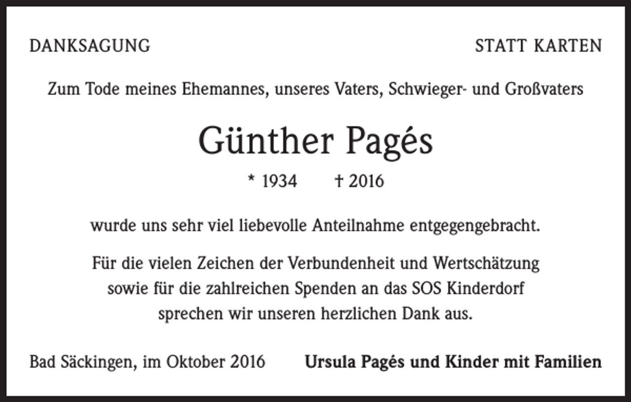 <p>DANKSAGUNG</p><p>STATT KARTEN</p><p>Zum Tode meines Ehemannes, unseres Vaters, Schwieger- und Großvaters</p><p>Günther Pagés<br />* 1934 † 2016<br />wurde uns sehr viel liebevolle Anteilnahme entgegengebracht.<br />Für die vielen Zeichen der Verbundenheit und Wertschätzung<br />sowie für die zahlreichen Spenden an das SOS Kinderdorf<br />sprechen wir unseren herzlichen Dank aus.<br />Bad Säckingen, im Oktober 2016</p><p>Ursula Pagés und Kinder mit Familien</p>