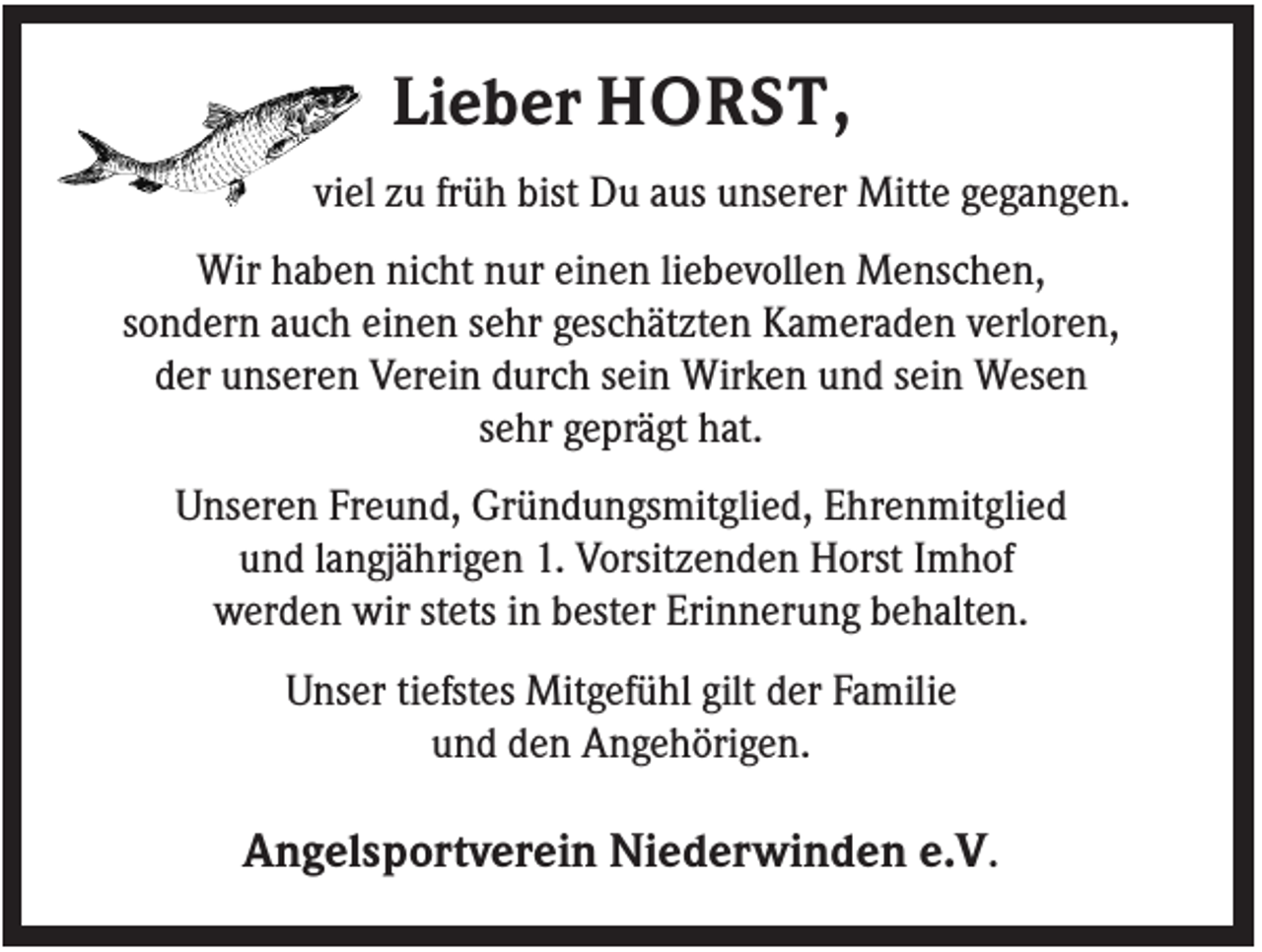 <p>Lieber HORST,<br />viel zu früh bist Du aus unserer Mitte gegangen.<br />Wir haben nicht nur einen liebevollen Menschen,<br />sondern auch einen sehr geschätzten Kameraden verloren,<br />der unseren Verein durch sein Wirken und sein Wesen<br />sehr geprägt hat.<br />Unseren Freund, Gründungsmitglied, Ehrenmitglied<br />und langjährigen 1. Vorsitzenden Horst Imhof<br />werden wir stets in bester Erinnerung behalten.<br />Unser tiefstes Mitgefühl gilt der Familie<br />und den Angehörigen.</p><p>Angelsportverein Niederwinden e.V.</p>