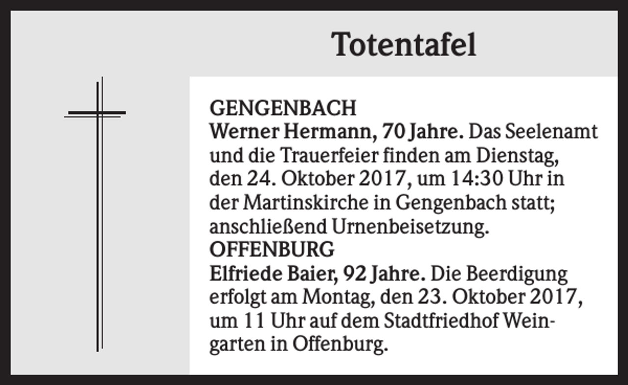 <p>Totentafel<br />GENGENBACH<br />Werner Hermann, 70 Jahre. Das Seelenamt<br />und die Trauerfeier finden am Dienstag,<br />den 24. Oktober 2017, um 14:30 Uhr in<br />der Martinskirche in Gengenbach statt;<br />anschließend Urnenbeisetzung.<br />OFFENBURG<br />Elfriede Baier, 92 Jahre. Die Beerdigung<br />erfolgt am Montag, den 23. Oktober 2017,<br />um 11 Uhr auf dem Stadtfriedhof Weingarten in Offenburg.</p>