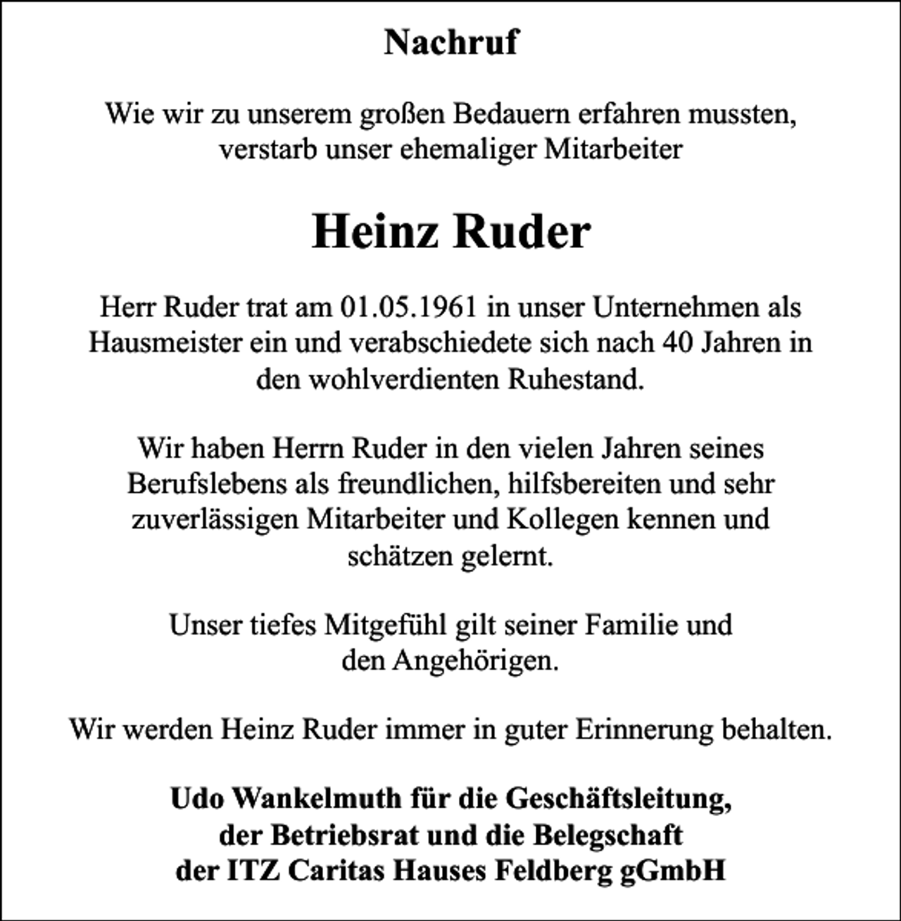 <p>Nachruf<br />Wie wir zu unserem großen Bedauern erfahren mussten,<br />verstarb unser ehemaliger Mitarbeiter</p><p>Heinz Ruder<br />Herr Ruder trat am 01.05.1961 in unser Unternehmen als<br />Hausmeister ein und verabschiedete sich nach 40 Jahren in<br />den wohlverdienten Ruhestand.<br />Wir haben Herrn Ruder in den vielen Jahren seines<br />Berufslebens als freundlichen, hilfsbereiten und sehr<br />zuverlässigen Mitarbeiter und Kollegen kennen und<br />schätzen gelernt.<br />Unser tiefes Mitgefühl gilt seiner Familie und<br />den Angehörigen.<br />Wir werden Heinz Ruder immer in guter Erinnerung behalten.<br />Udo Wankelmuth für die Geschäftsleitung,<br />der Betriebsrat und die Belegschaft<br />der ITZ Caritas Hauses Feldberg gGmbH</p>