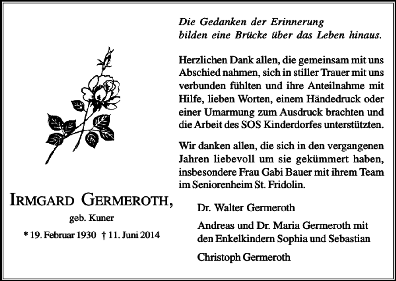 <p>Die Gedanken der Erinnerung<br />bilden eine Brücke über das Leben hinaus.<br />Herzlichen Dank allen, die gemeinsam mit uns<br />Abschied nahmen, sich in stiller Trauer mit uns<br />verbunden fühlten und ihre Anteilnahme mit<br />Hilfe, lieben Worten, einem Händedruck oder<br />einer Umarmung zum Ausdruck brachten und<br />die Arbeit des SOS Kinderdorfes unterstützten.<br />Wir danken allen, die sich in den vergangenen<br />Jahren liebevoll um sie gekümmert haben,<br />insbesondere Frau Gabi Bauer mit ihrem Team<br />im Seniorenheim St. Fridolin.</p><p>IRMGARD GERMEROTH,<br />geb. Kuner<br />* 19. Februar 1930 † 11. Juni 2014</p><p>Dr. Walter Germeroth<br />Andreas und Dr. Maria Germeroth mit<br />den Enkelkindern Sophia und Sebastian<br />Christoph Germeroth</p>