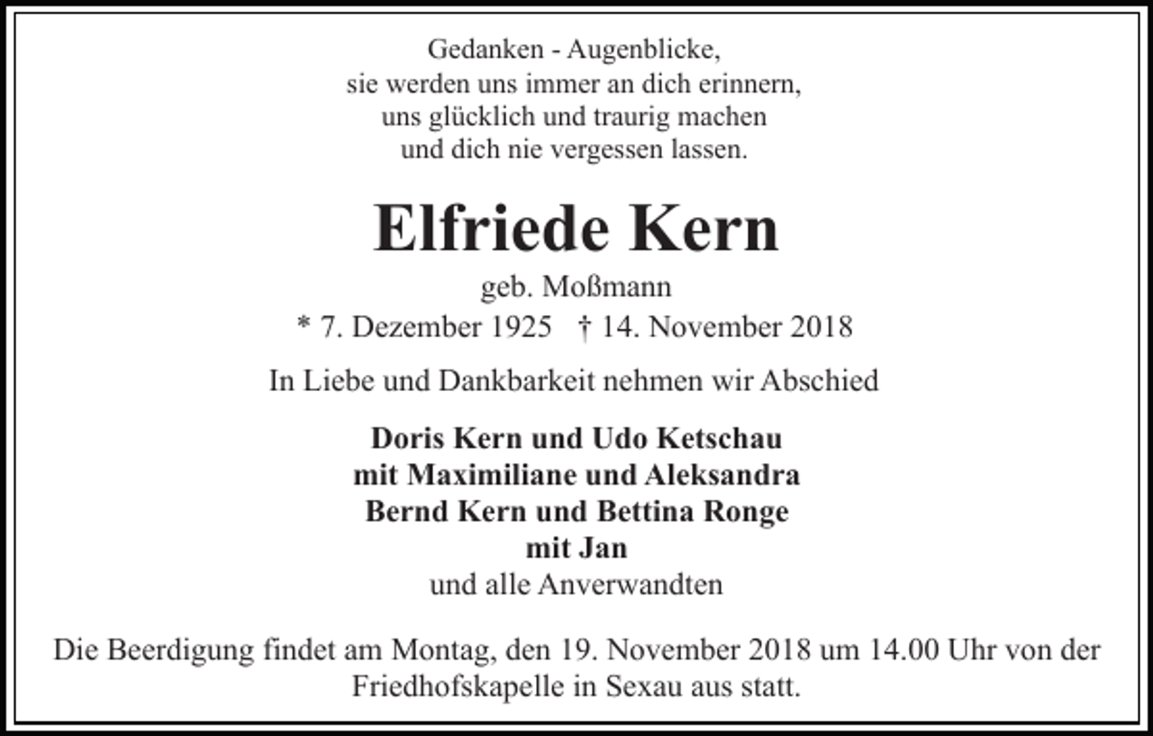 <p>Gedanken - Augenblicke,<br />sie werden uns immer an dich erinnern,<br />uns glücklich und traurig machen<br />und dich nie vergessen lassen.</p><p>Elfriede Kern<br />geb. Moßmann<br />* 7. Dezember 1925 † 14. November 2018<br />In Liebe und Dankbarkeit nehmen wir Abschied<br />Doris Kern und Udo Ketschau<br />mit Maximiliane und Aleksandra<br />Bernd Kern und Bettina Ronge<br />mit Jan<br />und alle Anverwandten<br />Die Beerdigung findet am Montag, den 19. November 2018 um 14.00 Uhr von der<br />Friedhofskapelle in Sexau aus statt.</p>