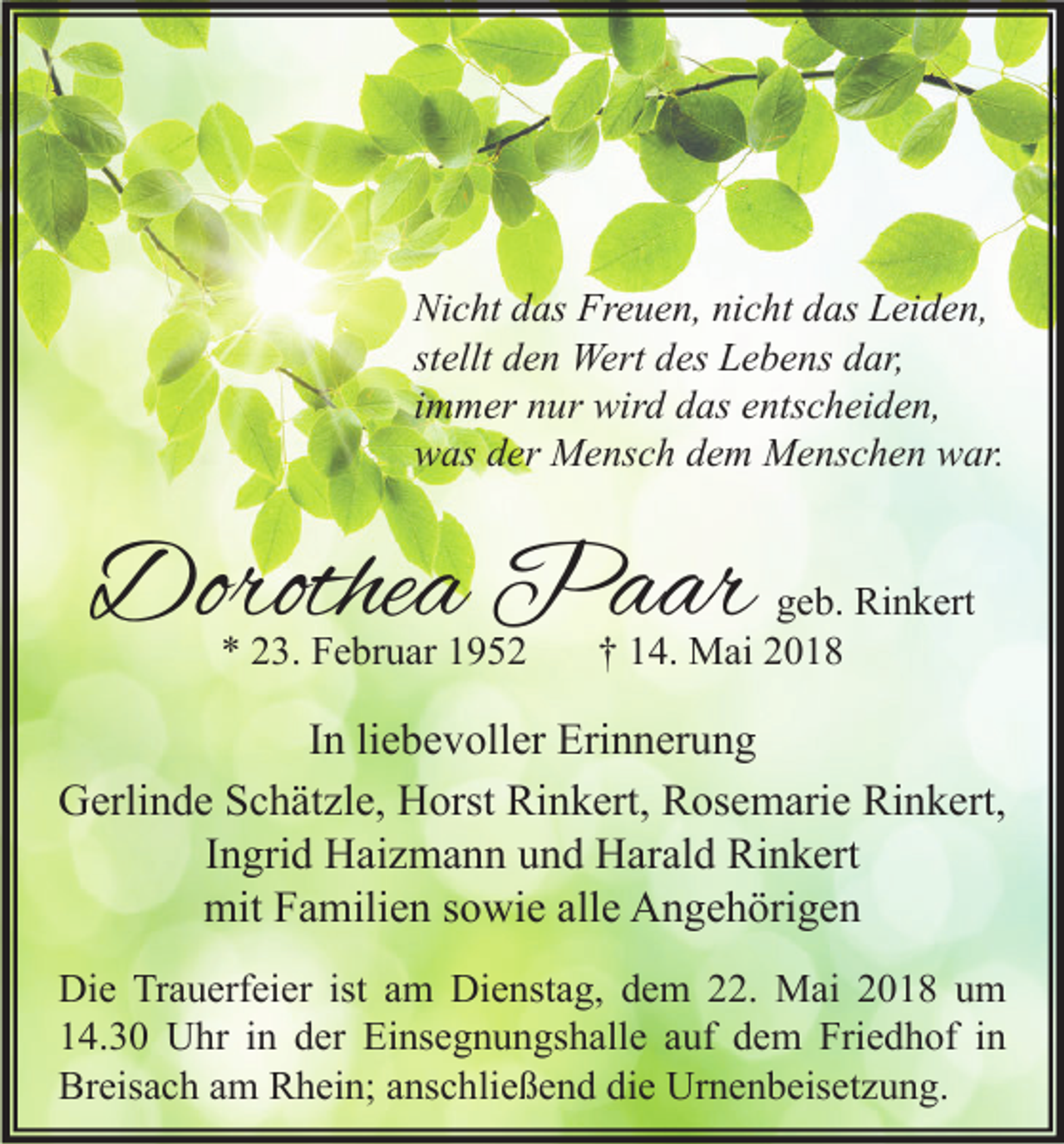 <p>Ni c ht ddas<br />Nicht<br />as Fr<br />Freuen,<br />e u e n, ninicht<br />c ht ddas<br />as LLeiden,<br />ei d e n,<br />stellt<br />st<br />ellt den<br />d e n Wert<br />Wert des<br />d es Lebens<br />L e b e ns dar,<br />d ar,<br />iimmer<br />m m er nur<br />n ur wird<br />wir d das<br />d as entscheiden,<br />e nts c h ei d e n,<br />wwas<br />as dder<br />er Mensch<br />M e ns c h ddem<br />e m Menschen<br />M e ns c h e n wwar.<br />ar.</p><p>Dorothea<br />Dorothe<br />a Paar<br />P a ar<br />** 223.<br />3. Februar<br />F e br u ar 11</p><p>ggeb.<br />e b. Rinkert<br />Ri n k ert<br />†† 114.<br />4. Mai<br />M ai 22</p><p>I n li<br />In<br />liebevoller<br />e b e v oll er Erinnerung<br />Eri n n er u n g<br />Gerlinde<br />Rinkert,<br />G erli n d e SSchätzle,<br />c h ät zl e, HHorst<br />orst Ri<br />n k ert, RRosemarie<br />os e m ari e RiRinkert,<br />n k ert,<br />Ingrid<br />I n gri d Haizmann<br />H ai z m a n n und<br />u n d Harald<br />H ar al d Rinkert<br />Ri n k ert<br />mit<br />alle<br />mit FFamilien<br />a mili e n s sowie<br />o wi e all<br />e AAngehörigen<br />n g e h öri g e n<br />Di e TrTrauerfeier<br />Die<br />a u erf ei er ist<br />ist aam<br />m Di<br />Dienstag,<br />e nst a g, ddem<br />e m 222.<br />2. Mai<br />M ai 22018<br />0 1 8 uum<br />m<br />114.30<br />4. 3 0 Uhr<br />U hr iin<br />n dder<br />er Einsegnungshalle<br />Ei ns e g n u n gs h all e aauf<br />uf ddem<br />e m Friedhof<br />Fri e d h of iin<br />n<br />Breisach<br />Br<br />eis a c h aam<br />m RRhein;<br />h ei n; aanschließend<br />ns c hli e ß e n d didie<br />e Urnenbeisetzung.<br />Ur n e n b eis et z u n g.</p>