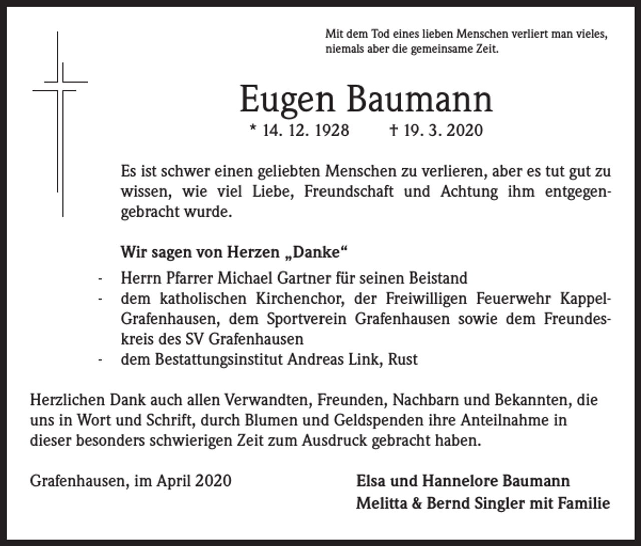 <p>Mit dem Tod eines lieben Menschen verliert man vieles,<br />niemals aber die gemeinsame Zeit.</p><p>Eugen Baumann<br />* 14. 12. 1928</p><p>† 19. 3. 2020</p><p>Es ist schwer einen geliebten Menschen zu verlieren, aber es tut gut zu<br />wissen, wie viel Liebe, Freundschaft und Achtung ihm entgegengebracht wurde.</p><p>Wir sagen von Herzen „Danke“<br />- Herrn Pfarrer Michael Gartner für seinen Beistand<br />- dem katholischen Kirchenchor, der Freiwilligen Feuerwehr KappelGrafenhausen, dem Sportverein Grafenhausen sowie dem Freundeskreis des SV Grafenhausen<br />- dem Bestattungsinstitut Andreas Link, Rust</p><p>Herzlichen Dank auch allen Verwandten, Freunden, Nachbarn und Bekannten, die<br />uns in Wort und Schrift, durch Blumen und Geldspenden ihre Anteilnahme in<br />dieser besonders schwierigen Zeit zum Ausdruck gebracht haben.<br />Grafenhausen, im April 2020</p><p>Elsa und Hannelore Baumann<br />Melitta &amp; Bernd Singler mit Familie</p>