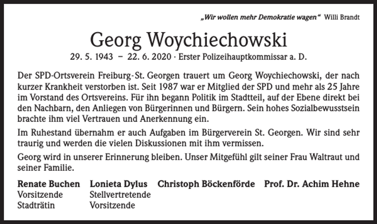 <p>„Wir wollen mehr Demokratie wagen“ Willi Brandt</p><p>Georg Woychiechowski</p><p>29. 5. 1943 – 22. 6. 2020 · Erster Polizeihauptkommissar a. D.</p><p>Der SPD-Ortsverein Freiburg-St. Georgen trauert um Georg Woychiechowski, der nach<br />kurzer Krankheit verstorben ist. Seit 1987 war er Mitglied der SPD und mehr als 25 Jahre<br />im Vorstand des Ortsvereins. Für ihn begann Politik im Stadtteil, auf der Ebene direkt bei<br />den Nachbarn, den Anliegen von Bürgerinnen und Bürgern. Sein hohes Sozialbewusstsein<br />brachte ihm viel Vertrauen und Anerkennung ein.<br />Im Ruhestand übernahm er auch Aufgaben im Bürgerverein St. Georgen. Wir sind sehr<br />traurig und werden die vielen Diskussionen mit ihm vermissen.<br />Georg wird in unserer Erinnerung bleiben. Unser Mitgefühl gilt seiner Frau Waltraut und<br />seiner Familie.<br />Renate Buchen Lonieta Dylus Christoph Böckenförde Prof. Dr. Achim Hehne<br />Vorsitzende<br />Stellvertretende<br />Stadträtin<br />Vorsitzende</p>