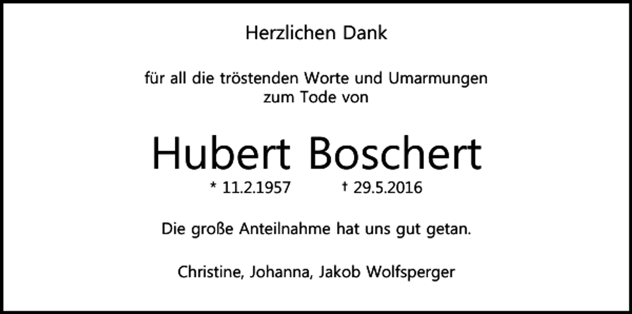 <p>Herzlichen Dank<br />für all die tröstenden Worte und Umarmungen<br />zum Tode von</p><p>Hubert Boschert<br />* 11.2.1957</p><p>† 29.5.2016</p><p>Die große Anteilnahme hat uns gut getan.<br />Christine, Johanna, Jakob Wolfsperger</p>