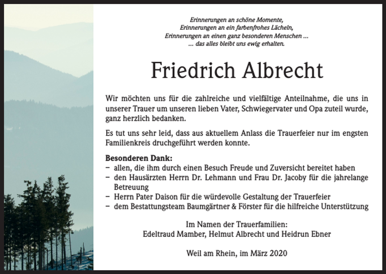 <p>Erinnerungen an schöne Momente,<br />Erinnerungen an ein farbenfrohes Lächeln,<br />Erinnerungen an einen ganz besonderen Menschen …<br />… das alles bleibt uns ewig erhalten.</p><p>Friedrich Albrecht<br />Wir möchten uns für die zahlreiche und vielfältige Anteilnahme, die uns in<br />­unserer Trauer um unseren lieben Vater, Schwiegervater und Opa zuteil wurde,<br />ganz herzlich bedanken.<br />Es tut uns sehr leid, dass aus aktuellem Anlass die Trauerfeier nur im engsten<br />Familienkreis druchgeführt werden konnte.<br />Besonderen Dank:<br />– allen, die ihm durch einen Besuch Freude und Zuversicht bereitet haben<br />– den Hausärzten Herrn Dr. Lehmann und Frau Dr. Jacoby für die jahrelange<br />Betreuung<br />– Herrn Pater Daison für die würdevolle Gestaltung der Trauerfeier<br />– dem Bestattungsteam Baumgärtner &amp; Förster für die hilfreiche Unterstützung<br />Im Namen der Trauerfamilien:<br />Edeltraud Mamber, Helmut Albrecht und Heidrun Ebner<br />Weil am Rhein, im März 2020</p>