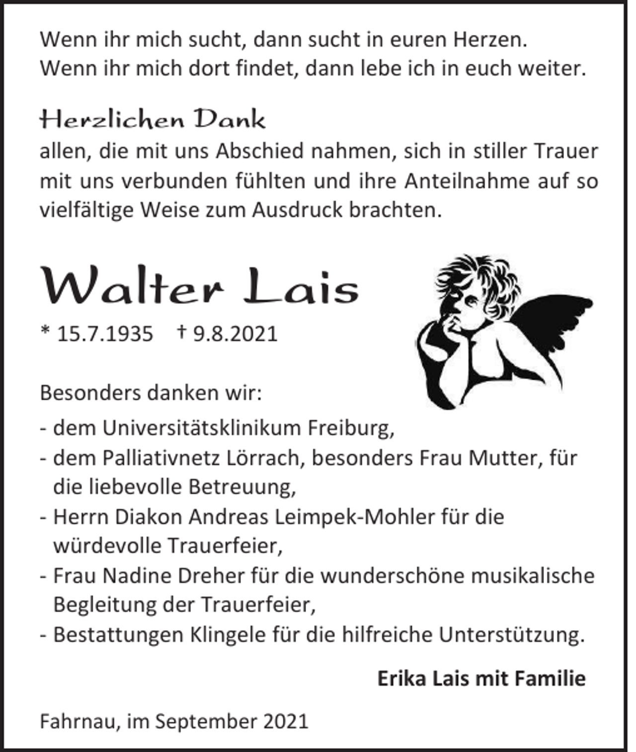 <p>Wenn ihr mich sucht, dann sucht in euren Herzen.<br />Wenn ihr mich dort findet, dann lebe ich in euch weiter.</p><p>Herzlichen Dank<br />allen, die mit uns Abschied nahmen, sich in stiller Trauer<br />mit uns verbunden fühlten und ihre Anteilnahme auf so<br />vielfältige Weise zum Ausdruck brachten.</p><p>Walter Lais<br />* 15.7.1935 † 9.8.2021<br />Besonders danken wir:<br />- dem Universitätsklinikum Freiburg,<br />- dem Palliativnetz Lörrach, besonders Frau Mutter, für<br />die liebevolle Betreuung,<br />- Herrn Diakon Andreas Leimpek-Mohler für die<br />würdevolle Trauerfeier,<br />- Frau Nadine Dreher für die wunderschöne musikalische<br />Begleitung der Trauerfeier,<br />- Bestattungen Klingele für die hilfreiche Unterstützung.<br />Erika Lais mit Familie<br />Fahrnau, im September 2021</p>