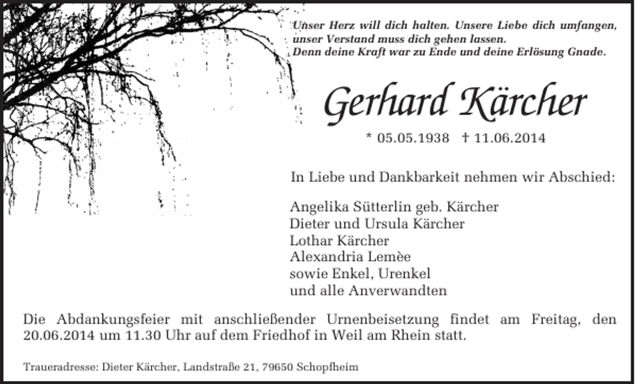 <p>Unser Herz will dich halten. Unsere Liebe dich umfangen,<br />unser Verstand muss dich gehen lassen.<br />Denn deine Kraft war zu Ende und deine Erlösung Gnade.</p><p>Gerhard Kärcher<br />* 05.05.1938 † 11.06.2014</p><p>In Liebe und Dankbarkeit nehmen wir Abschied:<br />Angelika Sütterlin geb. Kärcher<br />Dieter und Ursula Kärcher<br />Lothar Kärcher<br />Alexandria Lemèe<br />sowie Enkel, Urenkel<br />und alle Anverwandten<br />Die Abdankungsfeier mit anschließender Urnenbeisetzung findet am Freitag, den<br />20.06.2014 um 11.30 Uhr auf dem Friedhof in Weil am Rhein statt.<br />Traueradresse: Dieter Kärcher, Landstraße 21, 79650 Schopfheim</p>