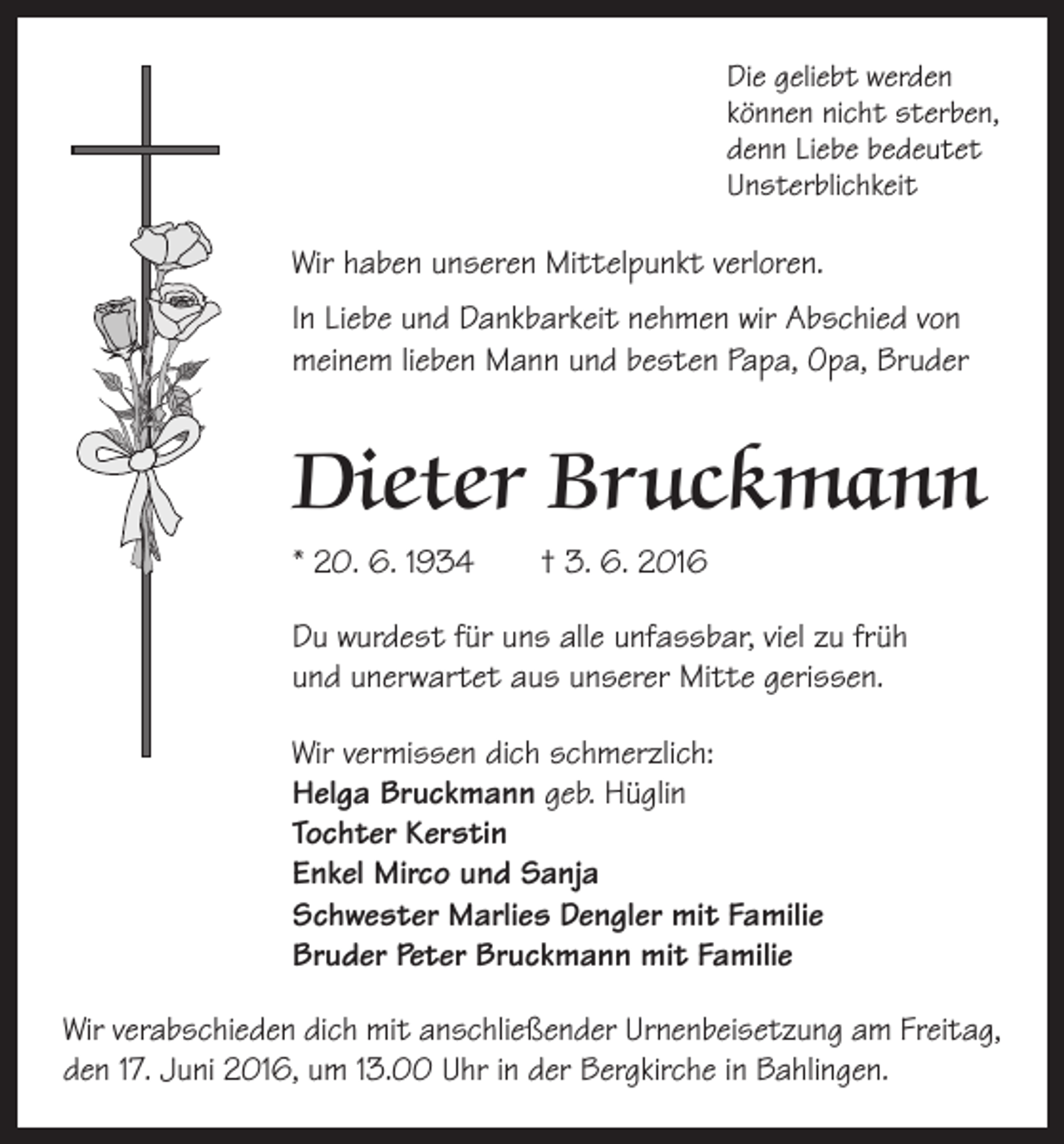 <p>Die geliebt werden<br />können nicht sterben,<br />denn Liebe bedeutet<br />Unsterblichkeit</p><p>Wir haben unseren Mittelpunkt verloren.<br />In Liebe und Dankbarkeit nehmen wir Abschied von<br />meinem lieben Mann und besten Papa, Opa, Bruder</p><p>Dieter Bruckmann<br />* 20. 6. 1934 † 3. 6. 2016<br />Du wurdest für uns alle unfassbar, viel zu früh<br />und unerwartet aus unserer Mitte gerissen.<br />Wir vermissen dich schmerzlich:<br />Helga Bruckmann geb. Hüglin<br />Tochter Kerstin<br />Enkel Mirco und Sanja<br />Schwester Marlies Dengler mit Familie<br />Bruder Peter Bruckmann mit Familie<br />Wir verabschieden dich mit anschließender Urnen­beisetzung am Freitag,<br />den 17. Juni 2016, um 13.00 Uhr in der Bergkirche in ­Bahlingen.</p>
