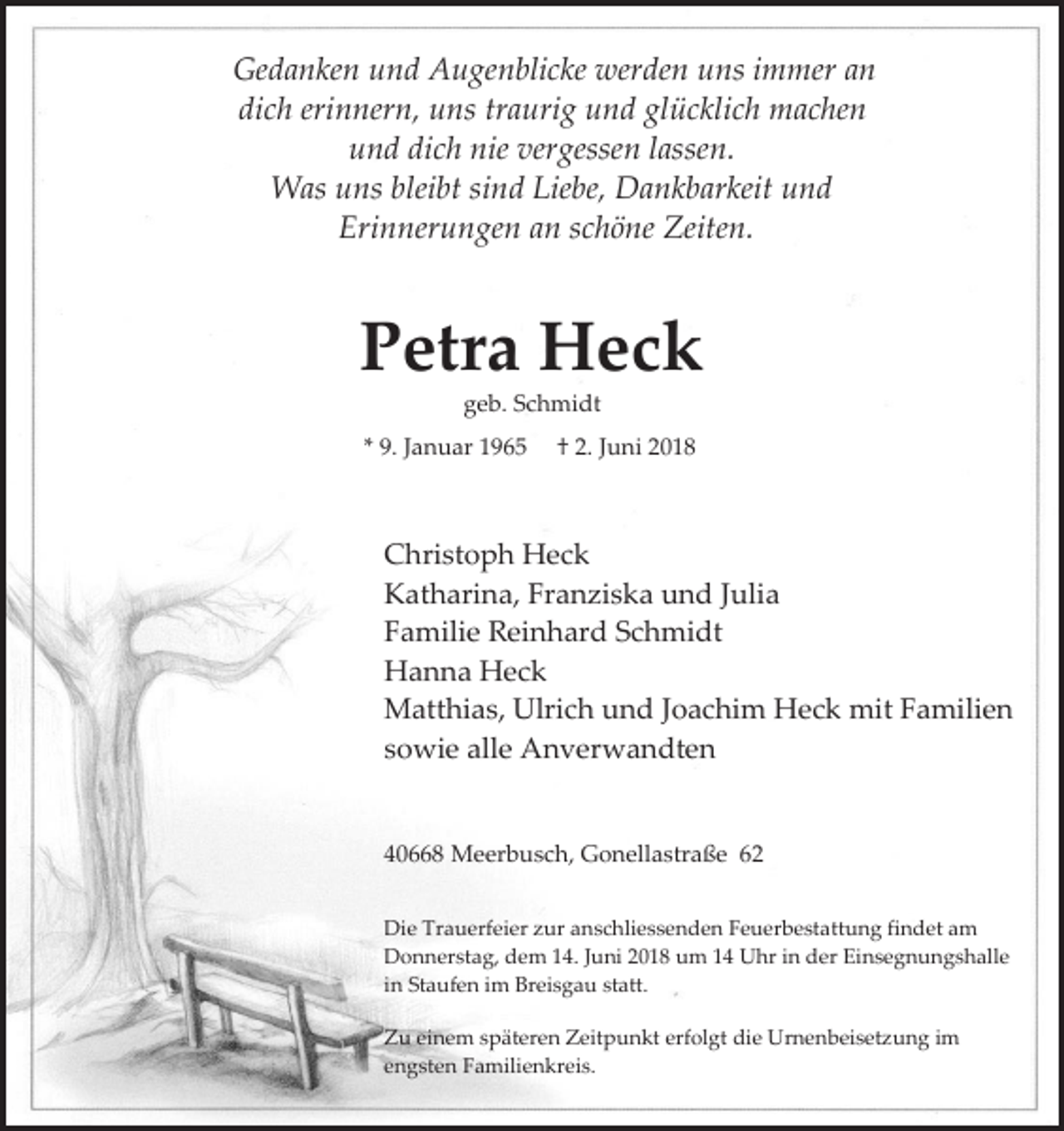 <p>Gedanken und Augenblicke werden uns immer an<br />dich erinnern, uns traurig und glücklich machen<br />und dich nie vergessen lassen.<br />Was uns bleibt sind Liebe, Dankbarkeit und<br />Erinnerungen an schöne Zeiten.</p><p>Petra Heck<br />geb. Schmidt<br />* 9. Januar 1965</p><p>† 2. Juni 2018</p><p>Christoph Heck<br />Katharina, Franziska und Julia<br />Familie Reinhard Schmidt<br />Hanna Heck<br />Matthias, Ulrich und Joachim Heck mit Familien<br />sowie alle Anverwandten</p><p>40668 Meerbusch, Gonellastraße 62<br />Die Trauerfeier zur anschliessenden Feuerbestattung findet am<br />Donnerstag, dem 14. Juni 2018 um 14 Uhr in der Einsegnungshalle<br />in Staufen im Breisgau statt.<br />Zu einem späteren Zeitpunkt erfolgt die Urnenbeisetzung im<br />engsten Familienkreis.</p>