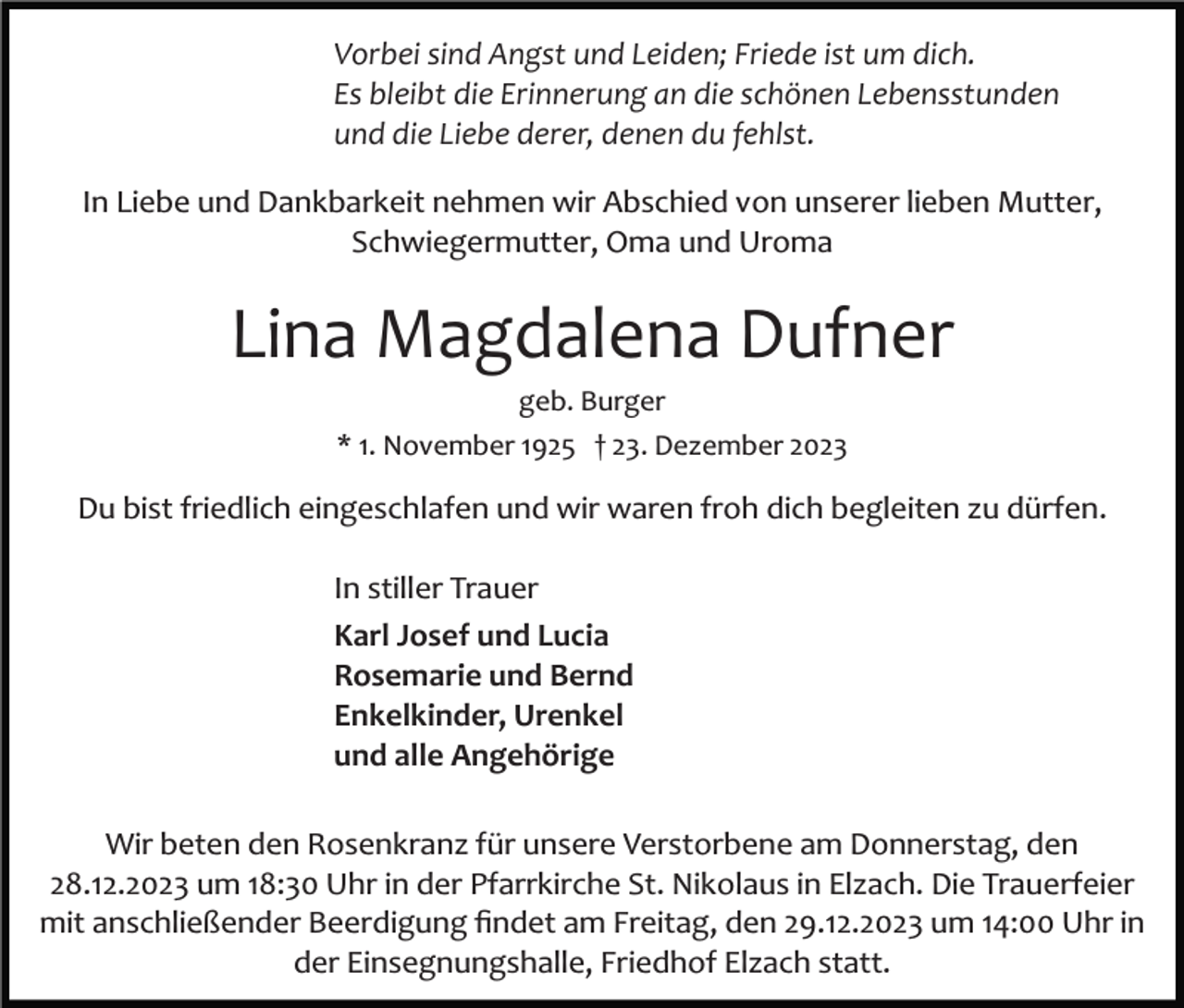 <p>Vorbei sind Angst und Leiden; Friede ist um dich.<br />Es bleibt die Erinnerung an die schönen Lebensstunden<br />und die Liebe derer, denen du fehlst.<br />In Liebe und Dankbarkeit nehmen wir Abschied von unserer lieben Mutter,<br />Schwiegermutter, Oma und Uroma</p><p>Lina Magdalena Dufner<br />geb. Burger<br />* 1. November 1925 † 23. Dezember 2023</p><p>Du bist friedlich eingeschlafen und wir waren froh dich begleiten zu dürfen.<br />In stiller Trauer<br />Karl Josef und Lucia<br />Rosemarie und Bernd<br />Enkelkinder, Urenkel<br />und alle Angehörige<br />Wir beten den Rosenkranz für unsere Verstorbene am Donnerstag, den<br />28.12.2023 um 18:30 Uhr in der Pfarrkirche St. Nikolaus in Elzach. Die Trauerfeier<br />mit anschließender Beerdigung ﬁndet am Freitag, den 29.12.2023 um 14:00 Uhr in<br />der Einsegnungshalle, Friedhof Elzach statt.</p>