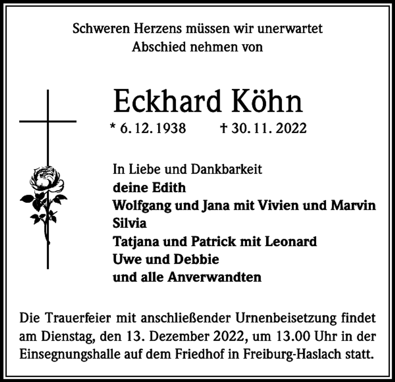 <p>Schweren Herzens müssen wir unerwartet<br />Abschied nehmen von</p><p>Eckhard Köhn</p><p>* 6. 12. 1938</p><p>† 30. 11. 2022</p><p>In Liebe und Dankbarkeit<br />deine Edith<br />Wolfgang und Jana mit Vivien und Marvin<br />Silvia<br />Tatjana und Patrick mit Leonard<br />Uwe und Debbie<br />und alle Anverwandten<br />Die Trauerfeier mit anschließender Urnenbeisetzung findet<br />am Dienstag, den 13. Dezember 2022, um 13.00 Uhr in der<br />Einsegnungshalle auf dem Friedhof in Freiburg-Haslach statt.</p>