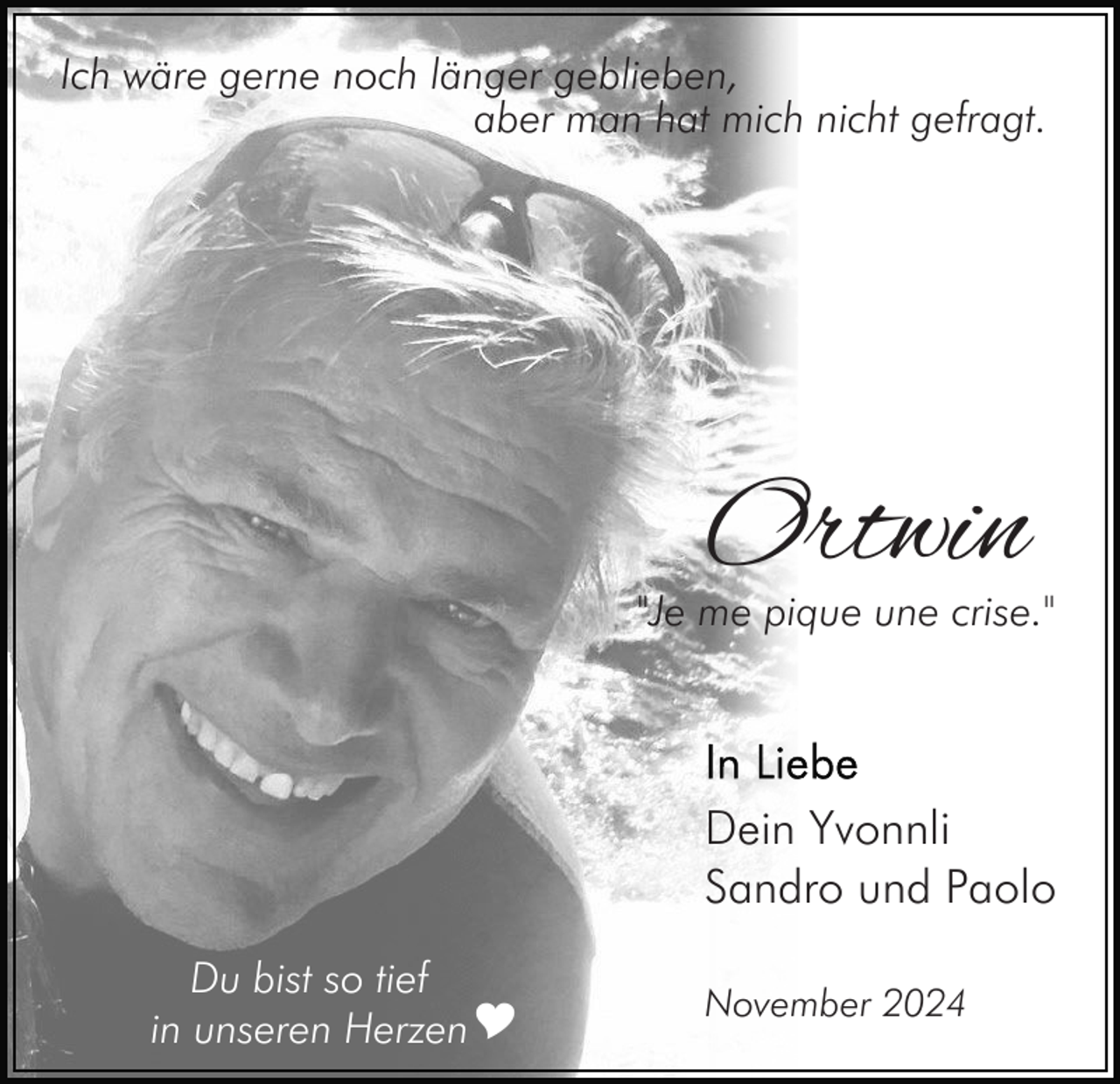 <p>Ich wäre gerne noch länger geblieben,<br />aber man hat mich nicht gefragt.</p><p>Ortwin</p><p>"Je me pique une crise."</p><p>Dein Yvonnli<br />Sandro und Paolo<br />Du bist so tief<br />in unseren HerzenY</p><p>November 2024</p>