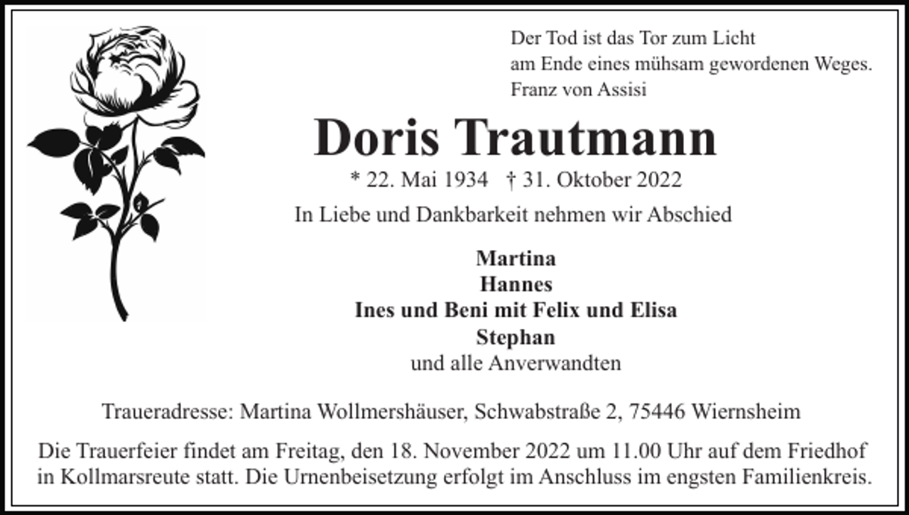 <p>Der Tod ist das Tor zum Licht<br />am Ende eines mühsam gewordenen Weges.<br />Franz von Assisi</p><p>Doris Trautmann<br />* 22. Mai 1934 † 31. Oktober 2022<br />In Liebe und Dankbarkeit nehmen wir Abschied<br />Martina<br />Hannes<br />Ines und Beni mit Felix und Elisa<br />Stephan<br />und alle Anverwandten<br />Traueradresse: Martina Wollmershäuser, Schwabstraße 2, 75446 Wiernsheim<br />Die Trauerfeier findet am Freitag, den 18. November 2022 um 11.00 Uhr auf dem Friedhof<br />in Kollmarsreute statt. Die Urnenbeisetzung erfolgt im Anschluss im engsten Familienkreis.</p>