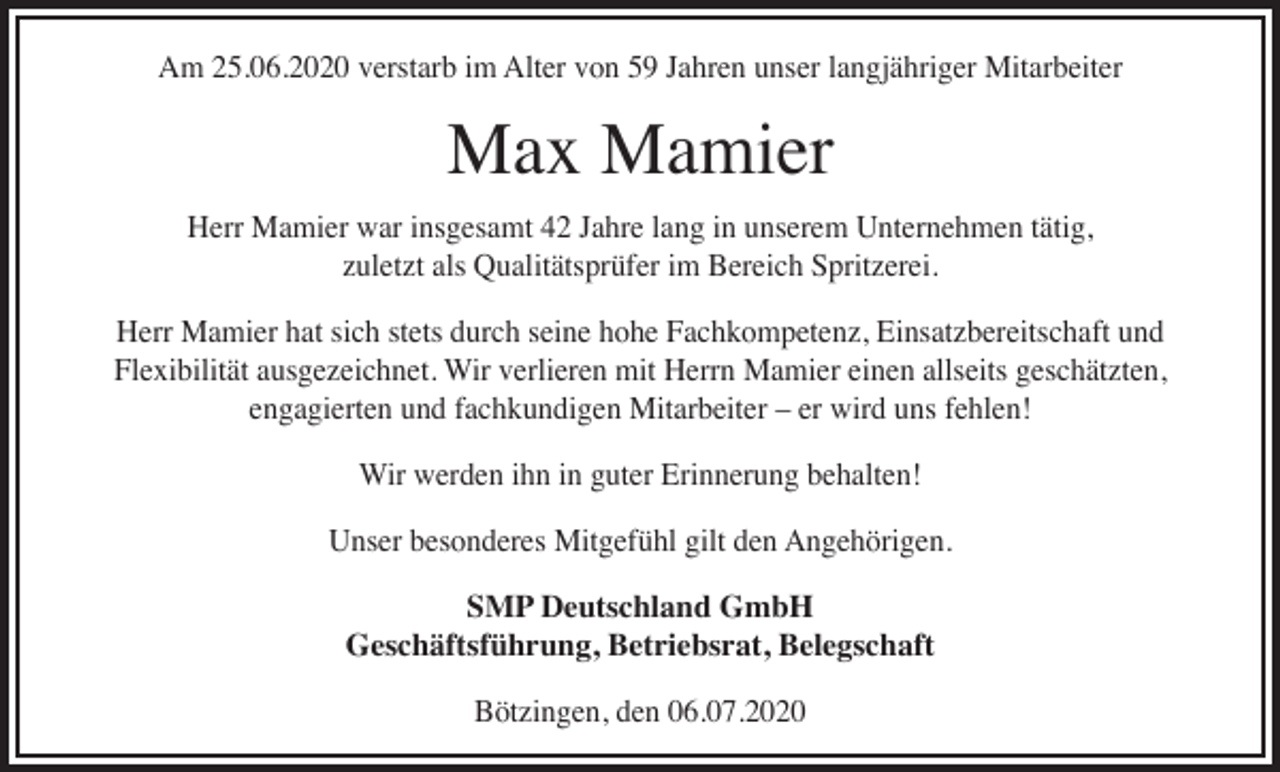 <p>Am 25.06.2020 verstarb im Alter von 59 Jahren unser langjähriger Mitarbeiter</p><p>Max Mamier</p><p>Herr Mamier war insgesamt 42 Jahre lang in unserem Unternehmen tätig,<br />zuletzt als Qualitätsprüfer im Bereich Spritzerei.<br />Herr Mamier hat sich stets durch seine hohe Fachkompetenz, Einsatzbereitschaft und<br />Flexibilität ausgezeichnet. Wir verlieren mit Herrn Mamier einen allseits geschätzten,<br />engagierten und fachkundigen Mitarbeiter – er wird uns fehlen!<br />Wir werden ihn in guter Erinnerung behalten!<br />Unser besonderes Mitgefühl gilt den Angehörigen.<br />SMP Deutschland GmbH<br />Geschäftsführung, Betriebsrat, Belegschaft<br />Bötzingen, den 06.07.2020</p>