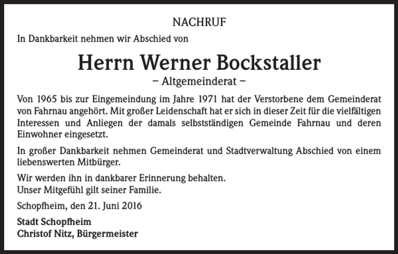 <p>NACHRUF<br />In Dankbarkeit nehmen wir Abschied von</p><p>Herrn Werner Bockstaller<br />– Altgemeinderat –</p><p>Von 1965 bis zur Eingemeindung im Jahre 1971 hat der Verstorbene dem Gemeinderat<br />von Fahrnau angehört. Mit großer Leidenschaft hat er sich in dieser Zeit für die vielfältigen<br />Interessen und Anliegen der damals selbstständigen Gemeinde Fahrnau und deren<br />Einwohner eingesetzt.<br />In großer Dankbarkeit nehmen Gemeinderat und Stadtverwaltung Abschied von einem<br />liebenswerten Mitbürger.<br />Wir werden ihn in dankbarer Erinnerung behalten.<br />Unser Mitgefühl gilt seiner Familie.<br />Schopfheim, den 21. Juni 2016<br />Stadt Schopfheim<br />Christof Nitz, Bürgermeister</p>