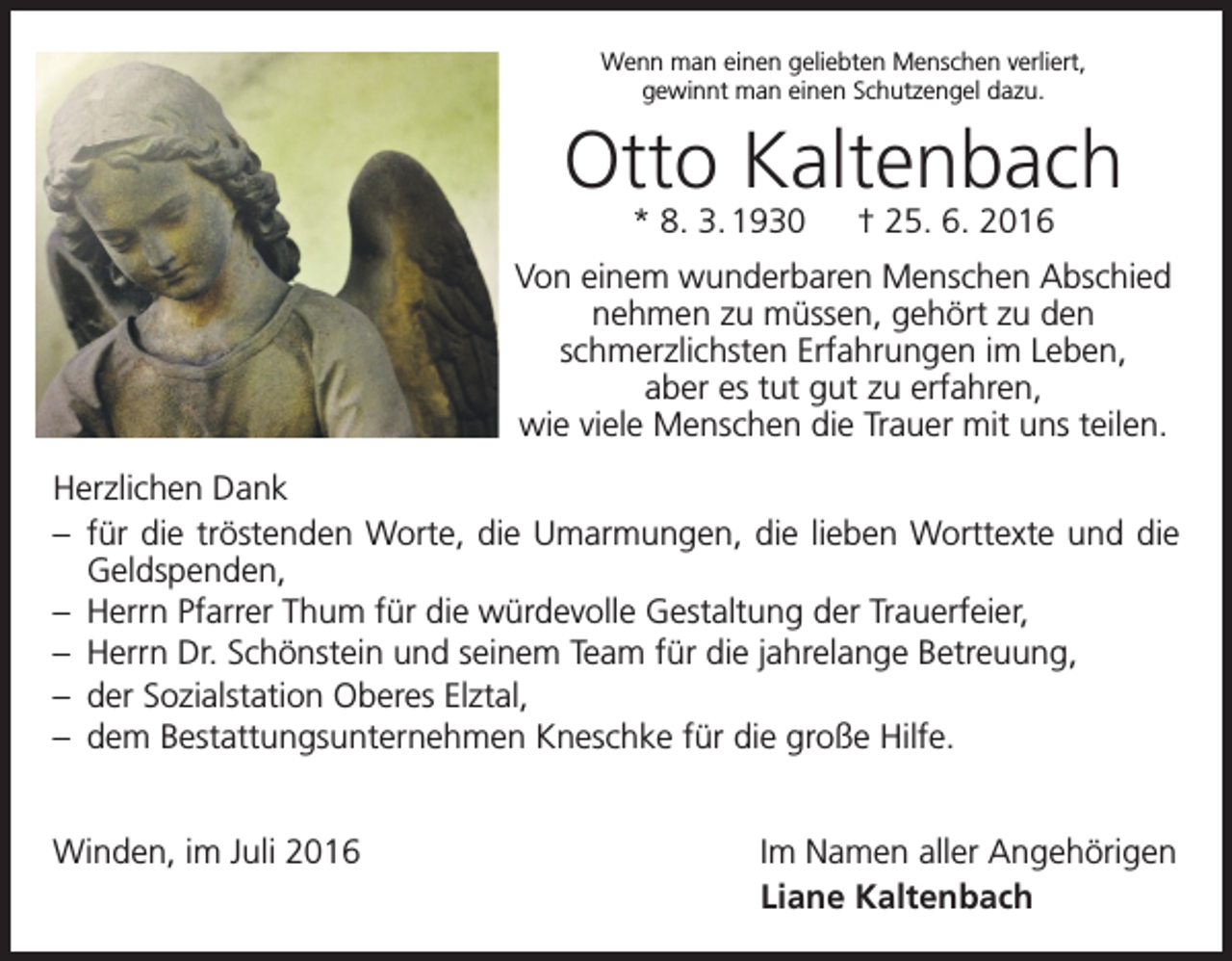 <p>Wenn man einen geliebten Menschen verliert,<br />gewinnt man einen Schutzengel dazu.</p><p>Otto Kaltenbach<br />* 8. 3. 1930 † 25. 6. 2016</p><p>Von einem wunderbaren Menschen Abschied<br />nehmen zu müssen, gehört zu den<br />­schmerzlichsten Erfahrungen im Leben,<br />aber es tut gut zu erfahren‚<br />wie viele Menschen die Trauer mit uns teilen.<br />Herzlichen Dank<br />– für die tröstenden Worte, die Umarmungen, die lieben Worttexte und die<br />Geldspenden,<br />– Herrn Pfarrer Thum für die würdevolle Gestaltung der Trauerfeier,<br />– Herrn Dr. Schönstein und seinem Team für die jahrelange Betreuung,<br />– der Sozialstation Oberes Elztal,<br />– dem Bestattungsunternehmen Kneschke für die große Hilfe.<br />Winden, im Juli 2016</p><p>Im Namen aller Angehörigen<br />Liane Kaltenbach</p>