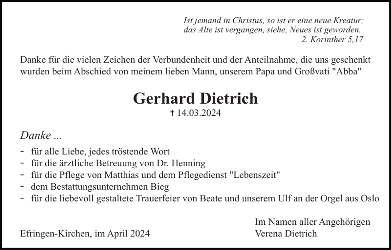 <p>Ist jemand in Christus, so ist er eine neue Kreatur;<br />das Alte ist vergangen, siehe, Neues ist geworden.<br />2. Korinther 5,17</p><p>Danke für die vielen Zeichen der Verbundenheit und der Anteilnahme, die uns geschenkt<br />wurden beim Abschied von meinem lieben Mann, unserem Papa und Großvati "Abba"</p><p>Gerhard Dietrich<br />✝ 14.03.2024</p><p>Danke ...<br />- für alle Liebe, jedes tröstende Wort<br />- für die ärztliche Betreuung von Dr. Henning<br />- für die Pflege von Matthias und dem Pflegedienst "Lebenszeit"<br />- dem Bestattungsunternehmen Bieg<br />- für die liebevoll gestaltete Trauerfeier von Beate und unserem Ulf an der Orgel aus Oslo<br />Efringen-Kirchen, im April 2024</p><p>Im Namen aller Angehörigen<br />Verena Dietrich</p>