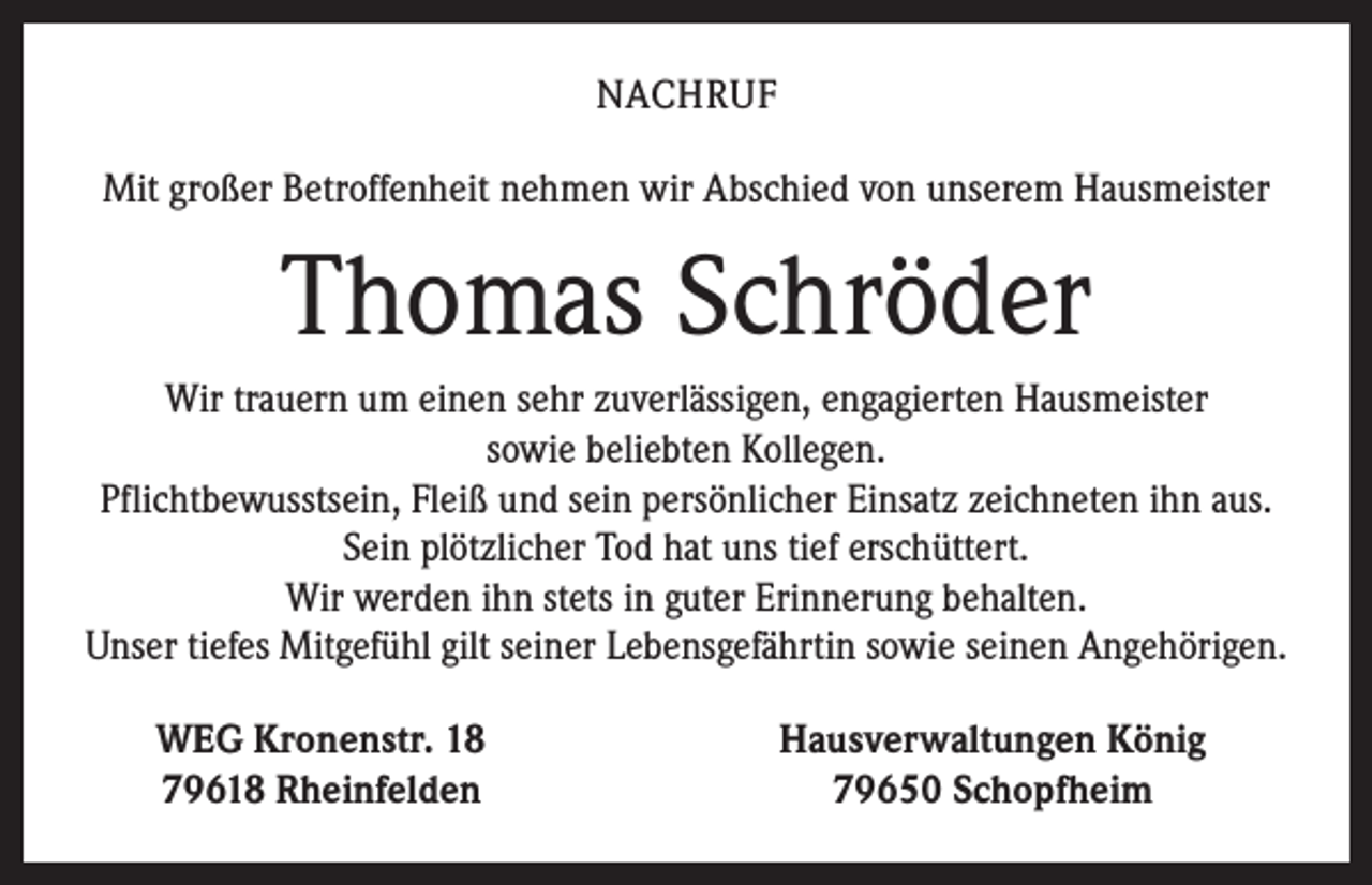 <p>NACHRUF<br />Mit großer Betroffenheit nehmen wir Abschied von unserem Hausmeister</p><p>Thomas Schröder<br />Wir trauern um einen sehr zuverlässigen, engagierten Hausmeister<br />sowie beliebten Kollegen.<br />Pflichtbewusstsein, Fleiß und sein persönlicher Einsatz zeichneten ihn aus.<br />Sein plötzlicher Tod hat uns tief erschüttert.<br />Wir werden ihn stets in guter Erinnerung behalten.<br />Unser tiefes Mitgefühl gilt seiner Lebensgefährtin sowie seinen Angehörigen.</p><p>WEG Kronenstr. 18<br />79618 Rheinfelden</p><p>Hausverwaltungen König<br />79650 Schopfheim</p>