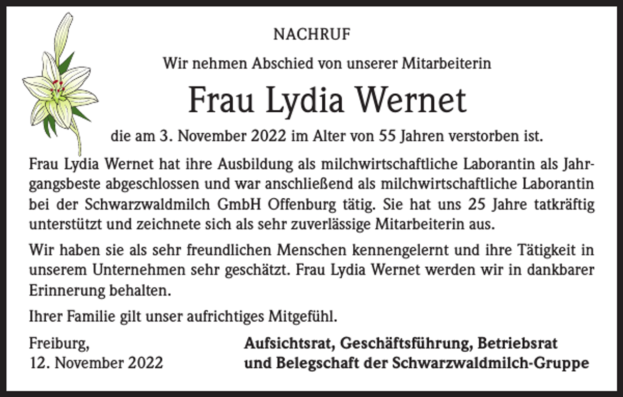 <p>NACHRUF<br />Wir nehmen Abschied von unserer Mitarbeiterin</p><p>Frau Lydia Wernet<br />die am 3. November 2022 im Alter von 55 Jahren verstorben ist.<br />Frau Lydia Wernet hat ihre Ausbildung als milchwirtschaftliche Laborantin als Jahrgangsbeste abgeschlossen und war anschließend als milchwirtschaftliche Laborantin<br />bei der Schwarzwaldmilch GmbH Offenburg tätig. Sie hat uns 25 Jahre tatkräftig<br />­unterstützt und zeichnete sich als sehr zuverlässige Mitarbeiterin aus.<br />Wir haben sie als sehr freundlichen Menschen kennengelernt und ihre Tätigkeit in<br />unserem Unternehmen sehr geschätzt. Frau Lydia Wernet werden wir in dankbarer<br />Erinnerung behalten.<br />Ihrer Familie gilt unser aufrichtiges Mitgefühl.<br />Freiburg,<br />12. November 2022</p><p>Aufsichtsrat, Geschäftsführung, Betriebsrat<br />und Belegschaft der Schwarzwaldmilch-Gruppe</p>