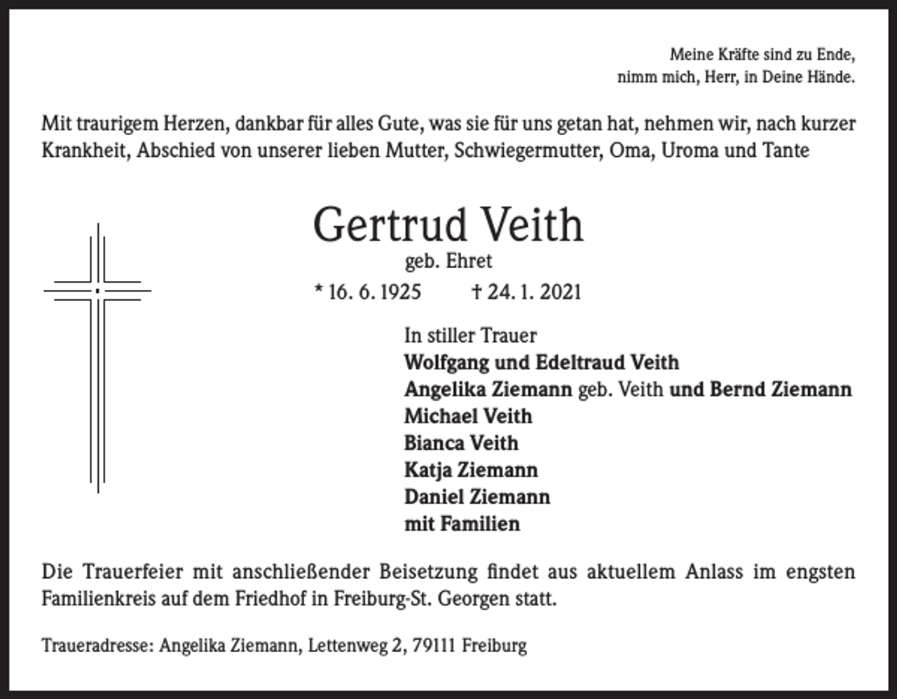 <p>Meine Kräfte sind zu Ende,<br />nimm mich, Herr, in Deine Hände.</p><p>Mit traurigem Herzen, dankbar für alles Gute, was sie für uns getan hat, nehmen wir, nach kurzer<br />Krankheit, Abschied von unserer lieben Mutter, Schwiegermutter, Oma, Uroma und Tante</p><p>Gertrud Veith<br />geb. Ehret<br />* 16. 6. 1925<br />† 24. 1. 2021</p><p>In stiller Trauer<br />Wolfgang und Edeltraud Veith<br />Angelika Ziemann geb. Veith und Bernd Ziemann<br />Michael Veith<br />Bianca Veith<br />Katja Ziemann<br />Daniel Ziemann<br />mit Familien<br />Die Trauerfeier mit anschließender Beisetzung findet aus aktuellem Anlass im engsten<br />Familienkreis auf dem Friedhof in Freiburg-St. Georgen statt.<br />Traueradresse: Angelika Ziemann, Lettenweg 2, 79111 Freiburg</p>