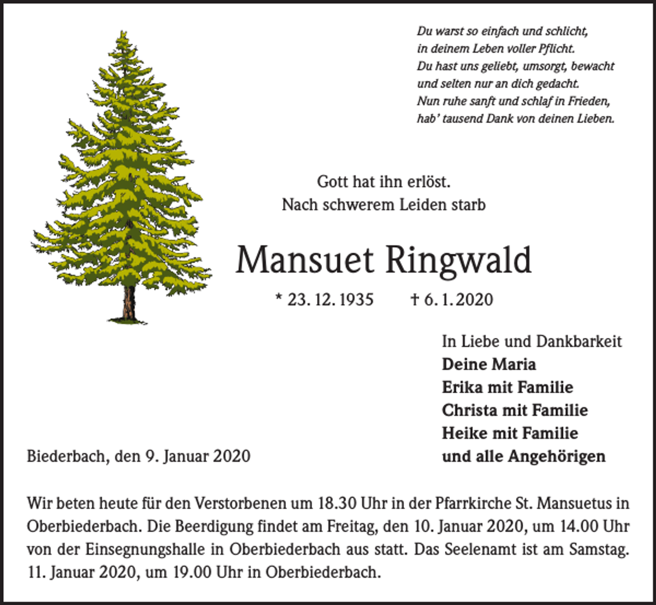 <p>Du warst so einfach und schlicht,<br />in deinem Leben voller Pflicht.<br />Du hast uns geliebt, umsorgt, bewacht<br />und selten nur an dich gedacht.<br />Nun ruhe sanft und schlaf in Frieden,<br />hab’ tausend Dank von deinen Lieben.</p><p>Gott hat ihn erlöst.<br />Nach schwerem Leiden starb</p><p>Mansuet Ringwald<br />* 23. 12. 1935 † 6. 1. 2020</p><p>Biederbach, den 9. Januar 2020</p><p>In Liebe und Dankbarkeit<br />Deine Maria<br />Erika mit Familie<br />Christa mit Familie<br />Heike mit Familie<br />und alle Angehörigen</p><p>Wir beten heute für den Verstorbenen um 18.30 Uhr in der Pfarrkirche St. Mansuetus in<br />Oberbiederbach. Die Beerdigung findet am Freitag, den 10. Januar 2020, um 14.00 Uhr<br />von der Einsegnungshalle in Oberbiederbach aus statt. Das Seelenamt ist am Samstag.<br />11. Januar 2020, um 19.00 Uhr in Oberbiederbach.</p>