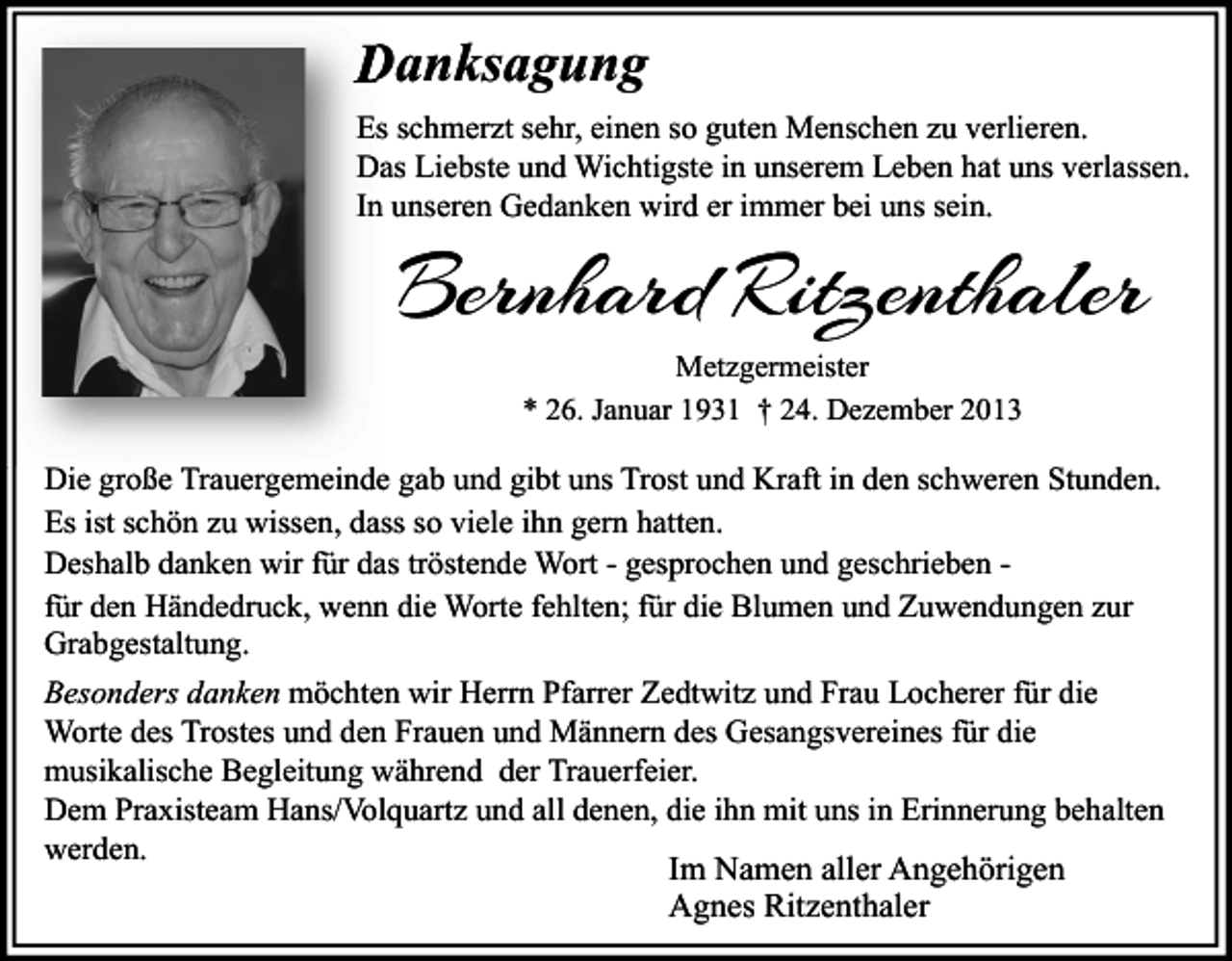 <p>Danksagung<br />Es schmerzt sehr, einen so guten Menschen zu verlieren.<br />Das Liebste und Wichtigste in unserem Leben hat uns verlassen.<br />In unseren Gedanken wird er immer bei uns sein.</p><p>Bernhard Ritzenthaler<br />Metzgermeister<br />* 26. Januar 1931 † 24. Dezember 2013</p><p>Die große Trauergemeinde gab und gibt uns Trost und Kraft in den schweren Stunden.<br />Es ist schön zu wissen, dass so viele ihn gern hatten.<br />Deshalb danken wir für das tröstende Wort - gesprochen und geschrieben für den Händedruck, wenn die Worte fehlten; für die Blumen und Zuwendungen zur<br />Grabgestaltung.<br />Besonders danken möchten wir Herrn Pfarrer Zedtwitz und Frau Locherer für die<br />Worte des Trostes und den Frauen und Männern des Gesangsvereines für die<br />musikalische Begleitung während der Trauerfeier.<br />Dem Praxisteam Hans/Volquartz und all denen, die ihn mit uns in Erinnerung behalten<br />werden.<br />Im Namen aller Angehörigen<br />Agnes Ritzenthaler</p>