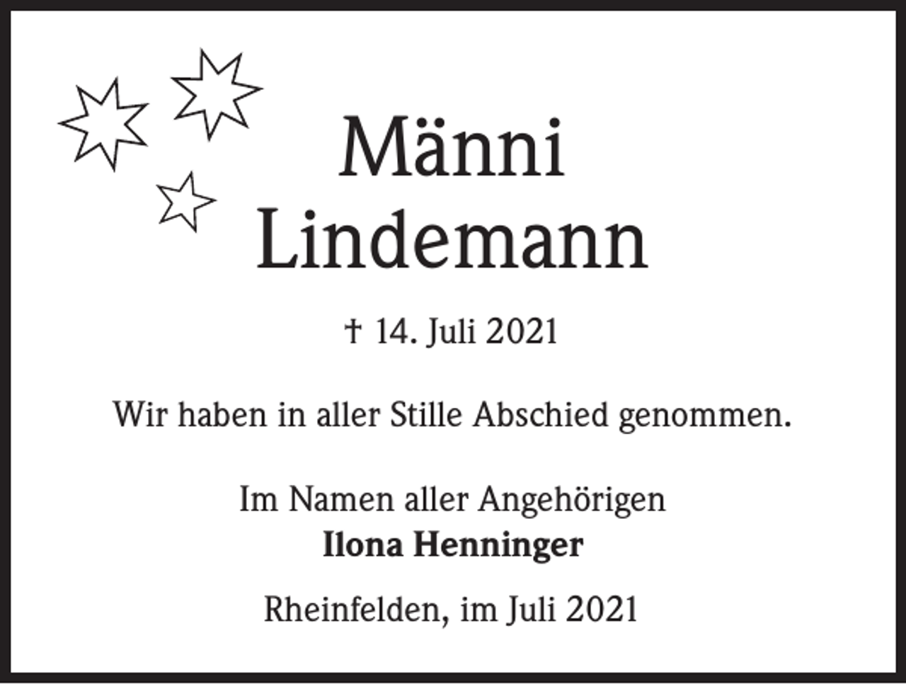 <p>Männi<br />Lindemann<br />† 14. Juli 2021<br />Wir haben in aller Stille Abschied genommen.<br />Im Namen aller Angehörigen<br />Ilona Henninger<br />Rheinfelden, im Juli 2021</p>