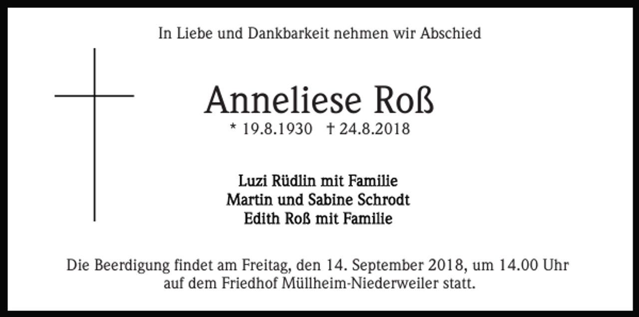 <p>In Liebe und Dankbarkeit nehmen wir Abschied</p><p>Anneliese Roß<br />* 19.8.1930 † 24.8.2018</p><p>Die Beerdigung findet am Freitag, den 14. September 2018, um 14.00 Uhr<br />auf dem Friedhof Müllheim-Niederweiler statt.</p>