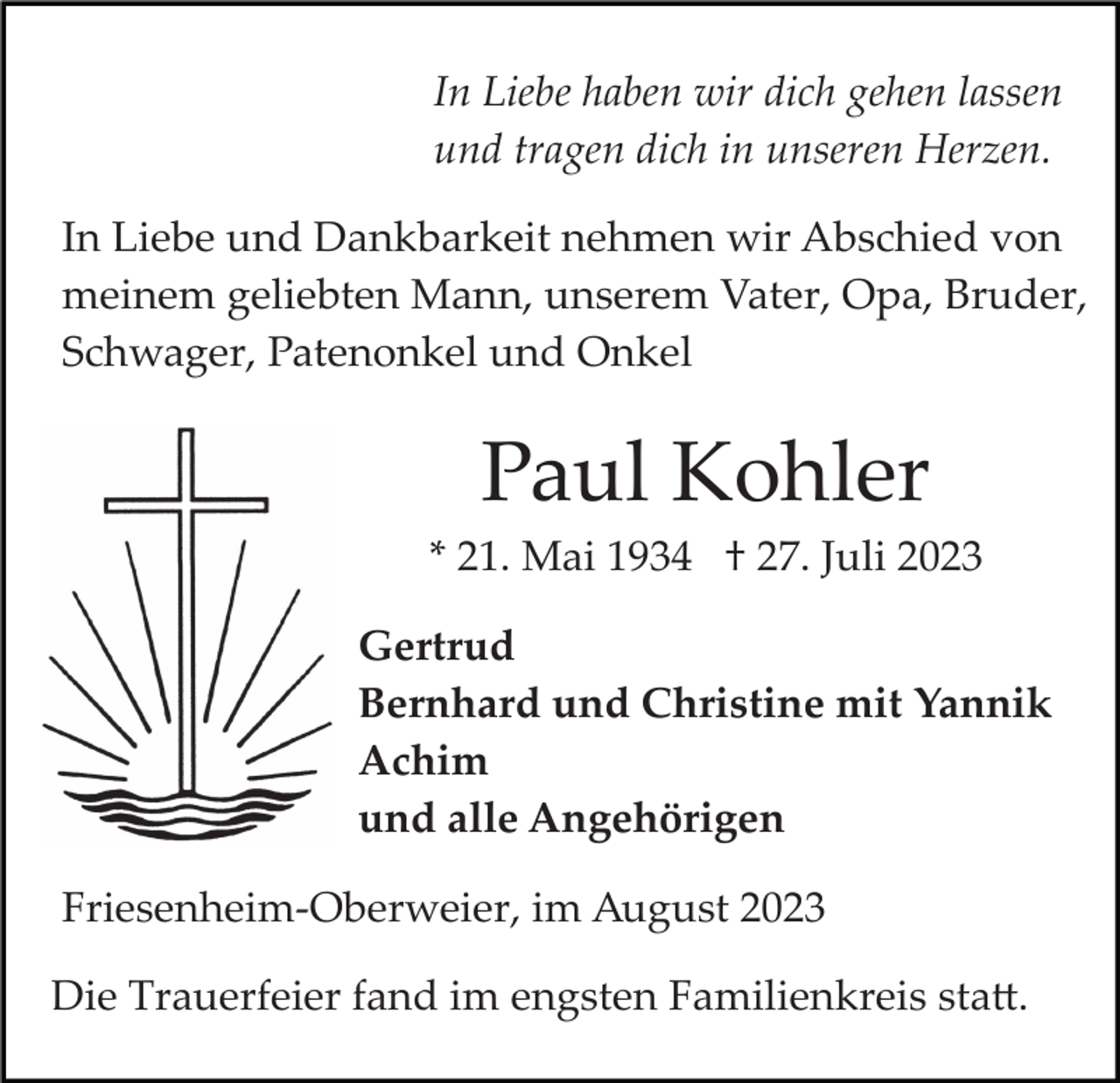 <p>In Liebe haben wir dich gehen lassen<br />und tragen dich in unseren Herzen.<br />In Liebe und Dankbarkeit nehmen wir Abschied von<br />meinem geliebten Mann, unserem Vater, Opa, Bruder,<br />Schwager, Patenonkel und Onkel</p><p>Paul Kohler<br />* 21. Mai 1934 † 27. Juli 2023<br />Gertrud<br />Bernhard und Christine mit Yannik<br />Achim<br />und alle Angehörigen<br />Friesenheim­Oberweier, im August 2023<br />Die Trauerfeier fand im engsten Familienkreis sta�.</p>
