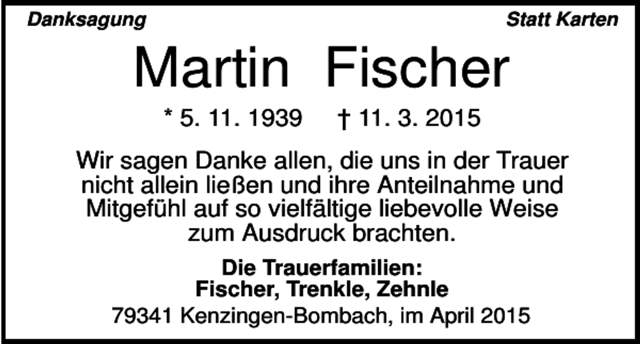 <p>Danksagung</p><p>Statt Karten</p><p>Martin Fischer<br />* 5. 11. 1939</p><p>† 11. 3. 2015</p><p>Wir sagen Danke allen, die uns in der Trauer<br />nicht allein ließen und ihre Anteilnahme und<br />Mitgefühl auf so vielfältige liebevolle Weise<br />zum Ausdruck brachten.<br />Die Trauerfamilien:<br />Fischer, Trenkle, Zehnle<br />79341 Kenzingen-Bombach, im April 2015</p>
