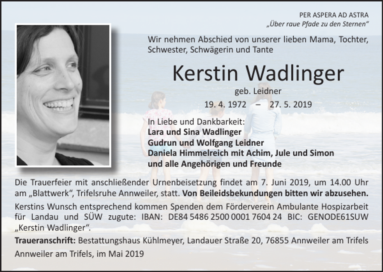 <p>PER ASPERA AD ASTRA<br />„Über raue Pfade zu den Sternen“</p><p>Wir nehmen Abschied von unserer lieben Mama, Tochter,<br />Schwester, Schwägerin und Tante</p><p>Kerstin Wadlinger<br />geb. Leidner<br />19. 4. 1972 – 27. 5. 2019</p><p>In Liebe und Dankbarkeit:<br />Lara und Sina Wadlinger<br />Gudrun und Wolfgang Leidner<br />Daniela Himmelreich mit Achim, Jule und Simon<br />und alle Angehörigen und Freunde<br />Die Trauerfeier mit anschließender Urnenbeisetzung findet am 7. Juni 2019, um 14.00 Uhr<br />am „Blattwerk“, Trifelsruhe Annweiler, statt. Von Beileidsbekundungen b<br />­ itten wir abzusehen.<br />Kerstins Wunsch entsprechend kommen Spenden dem Förderverein Ambulante Hospizarbeit<br />für Landau und SÜW zugute: IBAN: DE84 5486 2501 7604 24 BIC: GENODE61SUW<br />„Kerstin Wadlinger“.<br />Traueranschrift: Bestattungshaus Kühlmeyer, Landauer Straße 20, 76855 Annweiler am Trifels<br />Annweiler am Trifels, im Mai 2019</p>