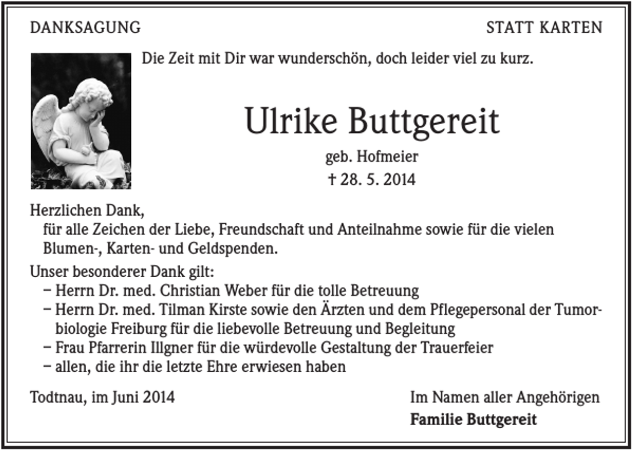 <p>DANKSAGUNG</p><p>STATT KARTEN<br />Die Zeit mit Dir war wunderschön, doch leider viel zu kurz.</p><p>Ulrike Buttgereit<br />geb. Hofmeier<br />† 28. 5. 2014<br />Herzlichen Dank,<br />für alle Zeichen der Liebe, Freundschaft und Anteilnahme sowie für die vielen<br />Blumen-, Karten- und Geldspenden.<br />Unser besonderer Dank gilt:<br />– Herrn Dr. med. Christian Weber für die tolle Betreuung<br />– Herrn Dr. med. Tilman Kirste sowie den Ärzten und dem Pflegepersonal der Tumorbiologie Freiburg für die liebevolle Betreuung und Begleitung<br />– Frau Pfarrerin Illgner für die würdevolle Gestaltung der Trauerfeier<br />– allen, die ihr die letzte Ehre erwiesen haben<br />Todtnau, im Juni 2014</p><p>Im Namen aller Angehörigen<br />Familie Buttgereit</p>