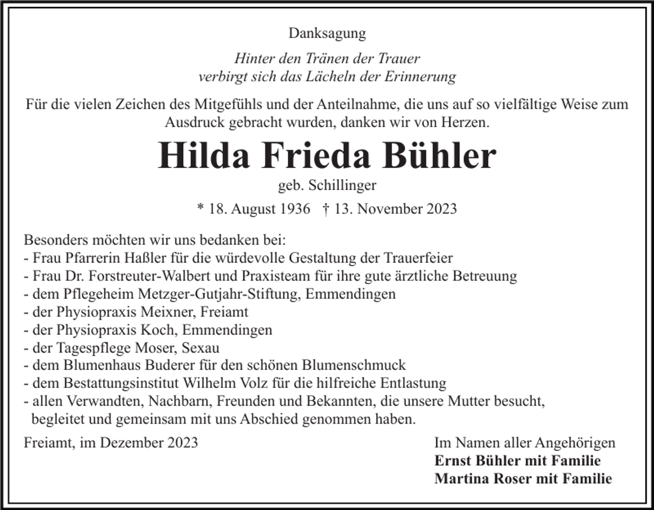 <p>Danksagung<br />Hinter den Tränen der Trauer<br />verbirgt sich das Lächeln der Erinnerung<br />Für die vielen Zeichen des Mitgefühls und der Anteilnahme, die uns auf so vielfältige Weise zum<br />Ausdruck gebracht wurden, danken wir von Herzen.</p><p>Hilda Frieda Bühler<br />geb. Schillinger</p><p>* 18. August 1936 † 13. November 2023<br />Besonders möchten wir uns bedanken bei:<br />- Frau Pfarrerin Haßler für die würdevolle Gestaltung der Trauerfeier<br />- Frau Dr. Forstreuter-Walbert und Praxisteam für ihre gute ärztliche Betreuung<br />- dem Pflegeheim Metzger-Gutjahr-Stiftung, Emmendingen<br />- der Physiopraxis Meixner, Freiamt<br />- der Physiopraxis Koch, Emmendingen<br />- der Tagespflege Moser, Sexau<br />- dem Blumenhaus Buderer für den schönen Blumenschmuck<br />- dem Bestattungsinstitut Wilhelm Volz für die hilfreiche Entlastung<br />- allen Verwandten, Nachbarn, Freunden und Bekannten, die unsere Mutter besucht,<br />begleitet und gemeinsam mit uns Abschied genommen haben.<br />Freiamt, im Dezember 2023</p><p>Im Namen aller Angehörigen<br />Ernst Bühler mit Familie<br />Martina Roser mit Familie</p>