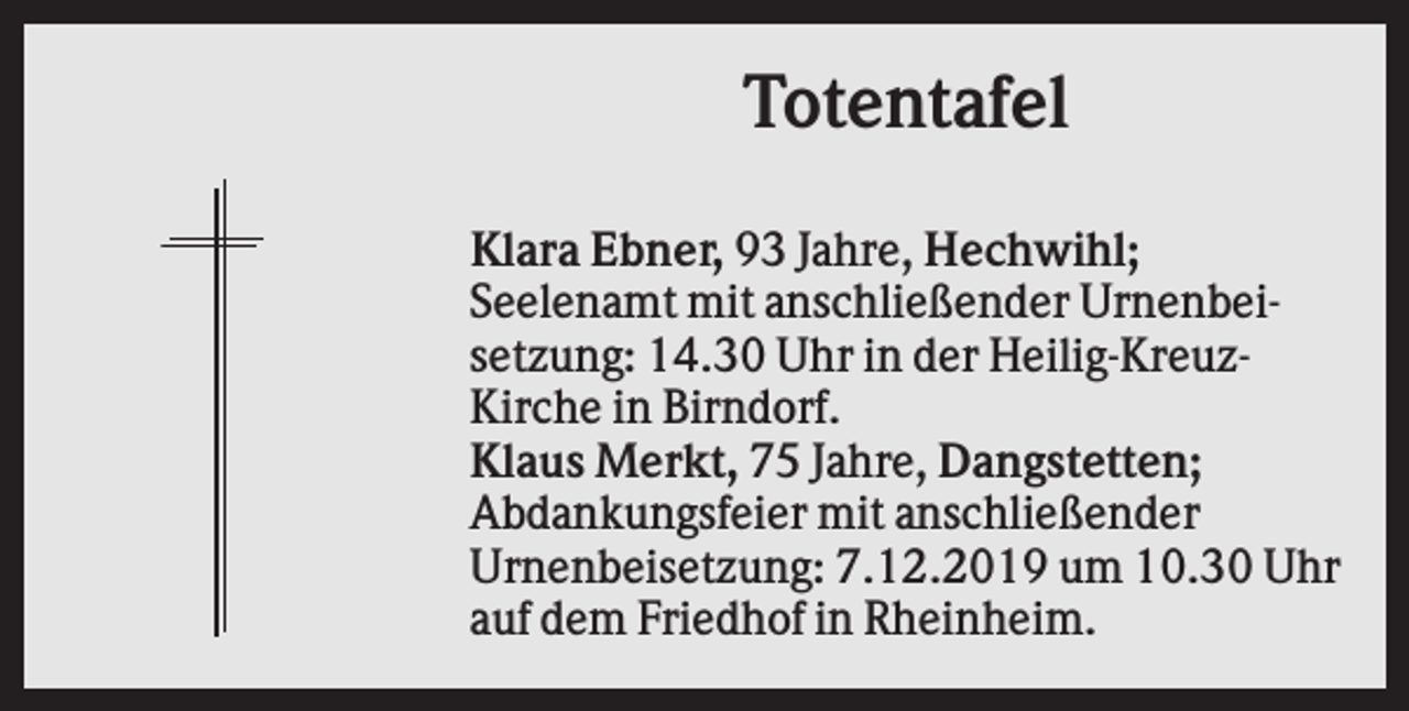 <p>Totentafel<br />Klara Ebner, 93 Jahre, Hechwihl;<br />Seelenamt mit anschließender Urnenbeisetzung: 14.30 Uhr in der Heilig-KreuzKirche in Birndorf.<br />Klaus Merkt, 75 Jahre, Dangstetten;<br />Abdankungsfeier mit anschließender<br />Urnenbeisetzung: 7.12.2019 um 10.30 Uhr<br />auf dem Friedhof in Rheinheim.</p>