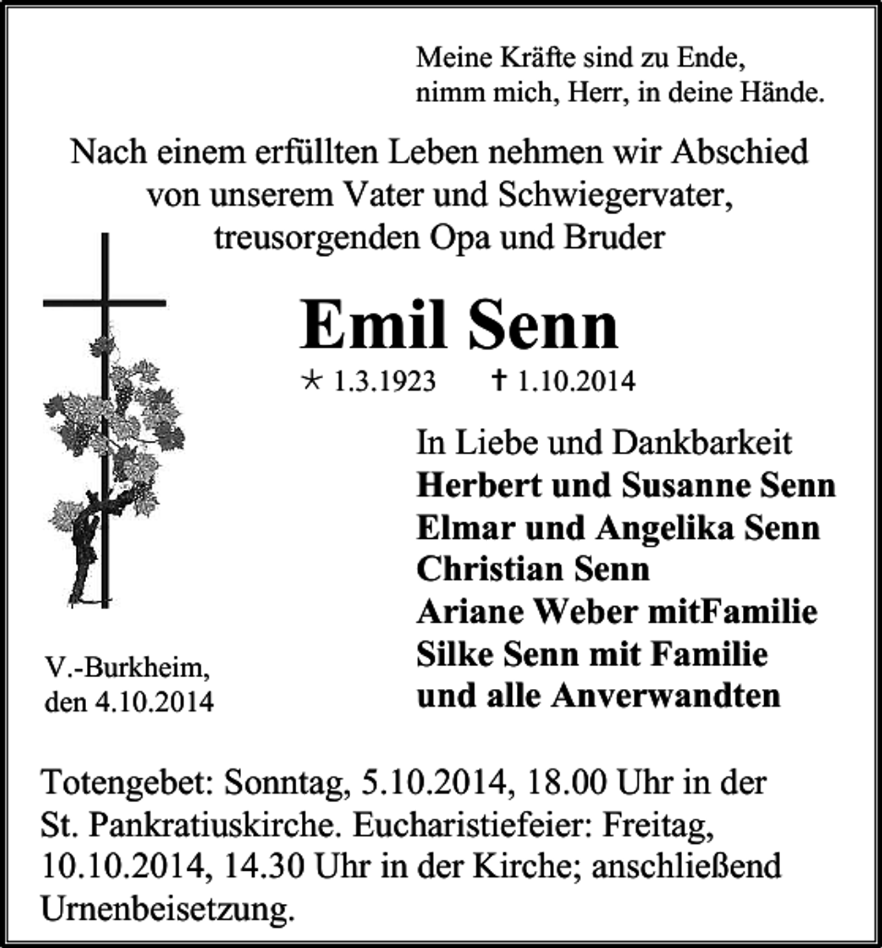<p>Meine Kräfte sind zu Ende,<br />nimm mich, Herr, in deine Hände.</p><p>Nach einem erfüllten Leben nehmen wir Abschied<br />von unserem Vater und Schwiegervater,<br />treusorgenden Opa und Bruder</p><p>Emil Senn<br /> 1.3.1923</p><p>V.-Burkheim,<br />den 4.10.2014</p><p> 1.10.2014</p><p>In Liebe und Dankbarkeit<br />Herbert und Susanne Senn<br />Elmar und Angelika Senn<br />Christian Senn<br />Ariane Weber mitFamilie<br />Silke Senn mit Familie<br />und alle Anverwandten</p><p>Totengebet: Sonntag, 5.10.2014, 18.00 Uhr in der<br />St. Pankratiuskirche. Eucharistiefeier: Freitag,<br />10.10.2014, 14.30 Uhr in der Kirche; anschließend<br />Urnenbeisetzung.</p>