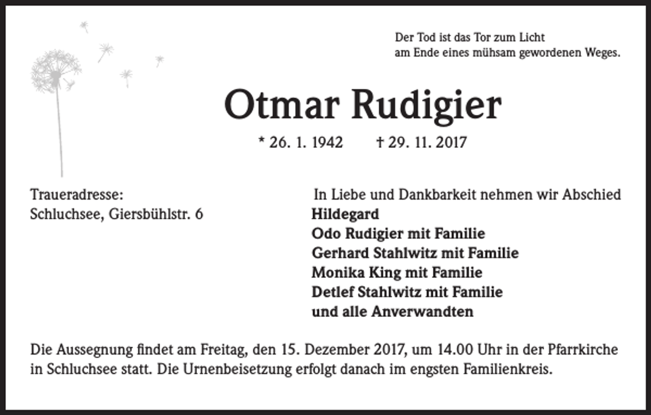 <p>Der Tod ist das Tor zum Licht<br />am Ende eines mühsam gewordenen Weges.</p><p>Otmar Rudigier<br />* 26. 1. 1942 † 29. 11. 2017<br />Traueradresse:<br />Schluchsee, Giersbühlstr. 6</p><p>In Liebe und Dankbarkeit nehmen wir Abschied<br />Hildegard<br />Odo Rudigier mit Familie<br />Gerhard Stahlwitz mit Familie<br />Monika King mit Familie<br />Detlef Stahlwitz mit Familie<br />und alle Anverwandten</p><p>Die Aussegnung findet am Freitag, den 15. Dezember 2017, um 14.00 Uhr in der Pfarrkirche<br />in Schluchsee statt. Die Urnenbeisetzung erfolgt danach im engsten Familienkreis.</p>