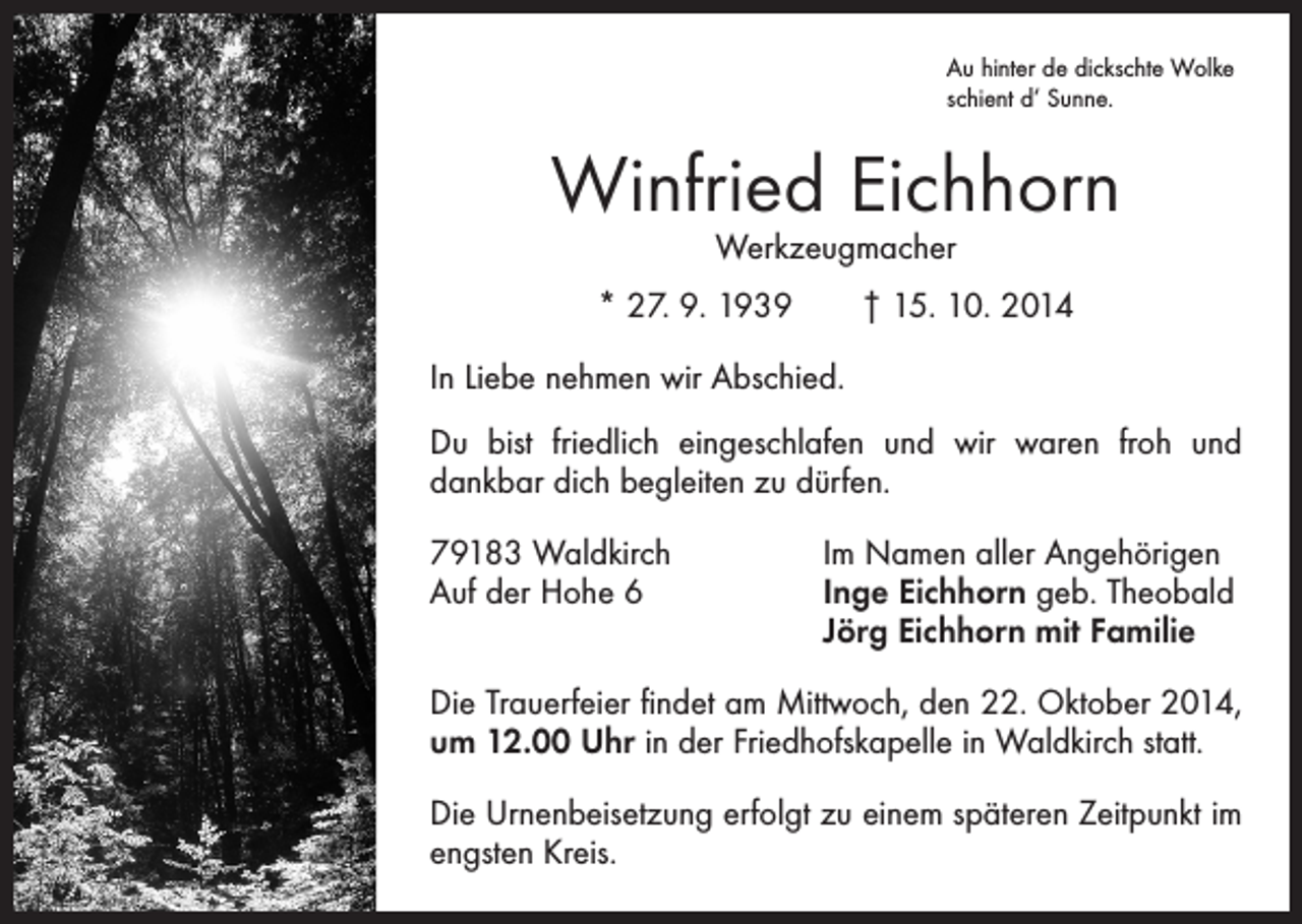 <p>Au hinter de dickschte Wolke<br />schient d‘ Sunne.</p><p>Winfried Eichhorn<br />Werkzeugmacher</p><p>* 27. 9. 1939 † 15. 10. 2014<br />In Liebe nehmen wir Abschied.<br />Du bist friedlich eingeschlafen und wir waren froh und<br />dankbar dich begleiten zu dürfen.<br />79183 Waldkirch<br />Auf der Hohe 6</p><p>Im Namen aller Angehörigen<br />Inge Eichhorn geb. Theobald<br />Jörg Eichhorn mit Familie</p><p>Die Trauerfeier findet am Mittwoch, den 22. Oktober 2014,<br />um 12.00 Uhr in der Friedhofskapelle in Waldkirch statt.<br />Die Urnenbeisetzung erfolgt zu einem späteren Zeitpunkt im<br />engsten Kreis.</p>